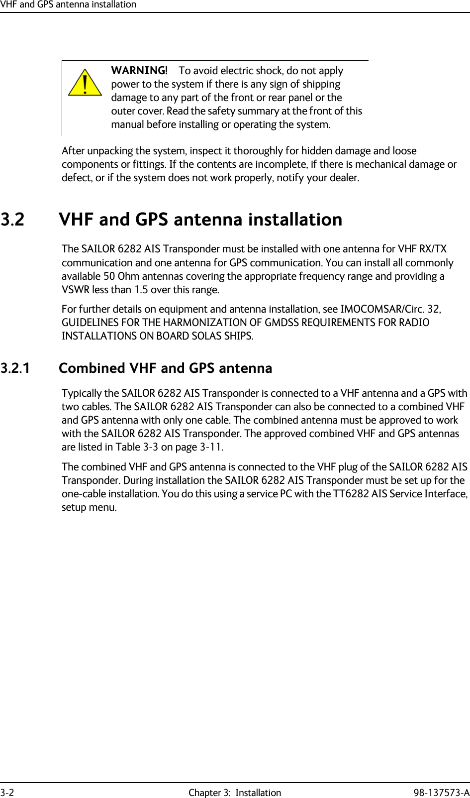 VHF and GPS antenna installation3-2 Chapter 3:  Installation 98-137573-AAfter unpacking the system, inspect it thoroughly for hidden damage and loose components or fittings. If the contents are incomplete, if there is mechanical damage or defect, or if the system does not work properly, notify your dealer.3.2 VHF and GPS antenna installationThe SAILOR 6282 AIS Transponder must be installed with one antenna for VHF RX/TX communication and one antenna for GPS communication. You can install all commonly available 50 Ohm antennas covering the appropriate frequency range and providing a VSWR less than 1.5 over this range.For further details on equipment and antenna installation, see IMOCOMSAR/Circ. 32, GUIDELINES FOR THE HARMONIZATION OF GMDSS REQUIREMENTS FOR RADIO INSTALLATIONS ON BOARD SOLAS SHIPS.3.2.1 Combined VHF and GPS antennaTypically the SAILOR 6282 AIS Transponder is connected to a VHF antenna and a GPS with two cables. The SAILOR 6282 AIS Transponder can also be connected to a combined VHF and GPS antenna with only one cable. The combined antenna must be approved to work with the SAILOR 6282 AIS Transponder. The approved combined VHF and GPS antennas are listed in Table 3-3 on page 3-11.The combined VHF and GPS antenna is connected to the VHF plug of the SAILOR 6282 AIS Transponder. During installation the SAILOR 6282 AIS Transponder must be set up for the one-cable installation. You do this using a service PC with the TT6282 AIS Service Interface, setup menu.WARNING! To avoid electric shock, do not apply power to the system if there is any sign of shipping damage to any part of the front or rear panel or the outer cover. Read the safety summary at the front of this manual before installing or operating the system.