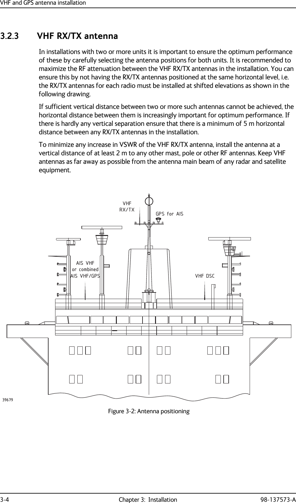 VHF and GPS antenna installation3-4 Chapter 3:  Installation 98-137573-A3.2.3 VHF RX/TX antennaIn installations with two or more units it is important to ensure the optimum performance of these by carefully selecting the antenna positions for both units. It is recommended to maximize the RF attenuation between the VHF RX/TX antennas in the installation. You can ensure this by not having the RX/TX antennas positioned at the same horizontal level, i.e. the RX/TX antennas for each radio must be installed at shifted elevations as shown in the following drawing.If sufficient vertical distance between two or more such antennas cannot be achieved, the horizontal distance between them is increasingly important for optimum performance. If there is hardly any vertical separation ensure that there is a minimum of 5 m horizontal distance between any RX/TX antennas in the installation.To minimize any increase in VSWR of the VHF RX/TX antenna, install the antenna at a vertical distance of at least 2 m to any other mast, pole or other RF antennas. Keep VHF antennas as far away as possible from the antenna main beam of any radar and satellite equipment.Figure 3-2: Antenna positioningRX/TXor combinedVHF DSCVHFGPS for AISAIS VHFAIS VHF/GPS39679