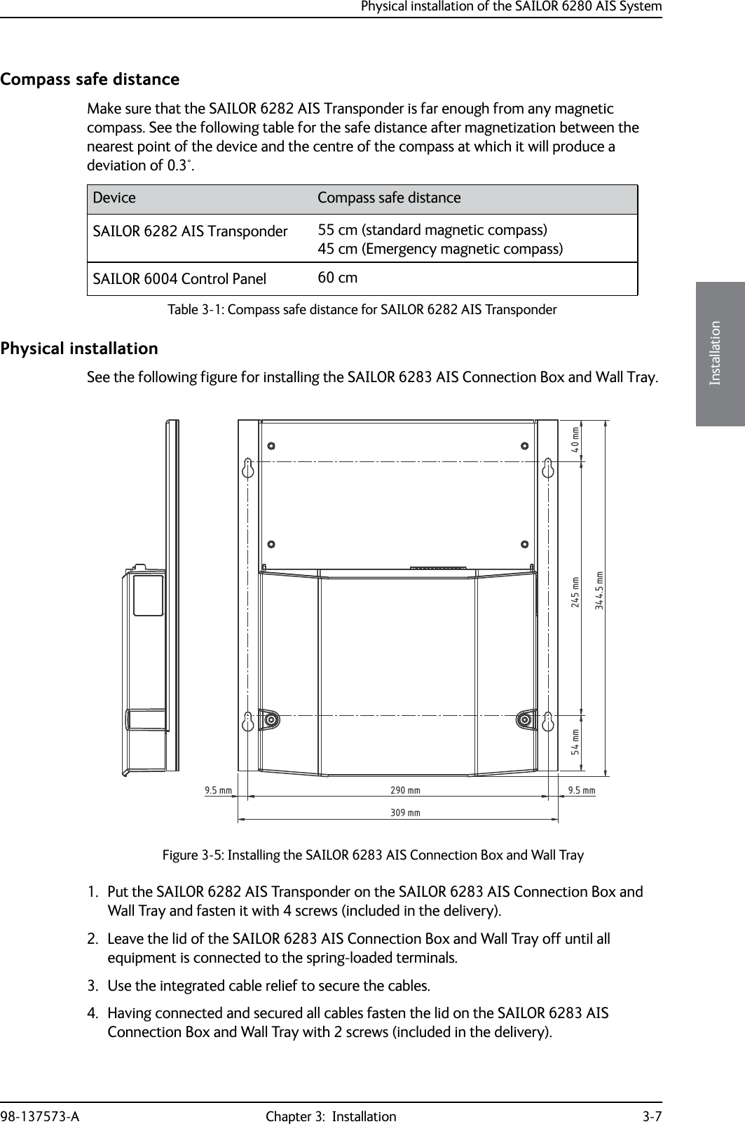 Physical installation of the SAILOR 6280 AIS System98-137573-A Chapter 3:  Installation 3-73333InstallationCompass safe distanceMake sure that the SAILOR 6282 AIS Transponder is far enough from any magnetic compass. See the following table for the safe distance after magnetization between the nearest point of the device and the centre of the compass at which it will produce a deviation of 0.3°.Physical installationSee the following figure for installing the SAILOR 6283 AIS Connection Box and Wall Tray.1. Put the SAILOR 6282 AIS Transponder on the SAILOR 6283 AIS Connection Box and Wall Tray and fasten it with 4 screws (included in the delivery).2. Leave the lid of the SAILOR 6283 AIS Connection Box and Wall Tray off until all equipment is connected to the spring-loaded terminals.3. Use the integrated cable relief to secure the cables.4. Having connected and secured all cables fasten the lid on the SAILOR 6283 AIS Connection Box and Wall Tray with 2 screws (included in the delivery). Device Compass safe distanceSAILOR 6282 AIS Transponder 55 cm (standard magnetic compass)45 cm (Emergency magnetic compass) SAILOR 6004 Control Panel 60 cmTable 3-1: Compass safe distance for SAILOR 6282 AIS Transponder Figure 3-5: Installing the SAILOR 6283 AIS Connection Box and Wall Tray40 mm54 mm 245 mm344.5 mm290 mm309 mm9.5 mm 9.5 mm