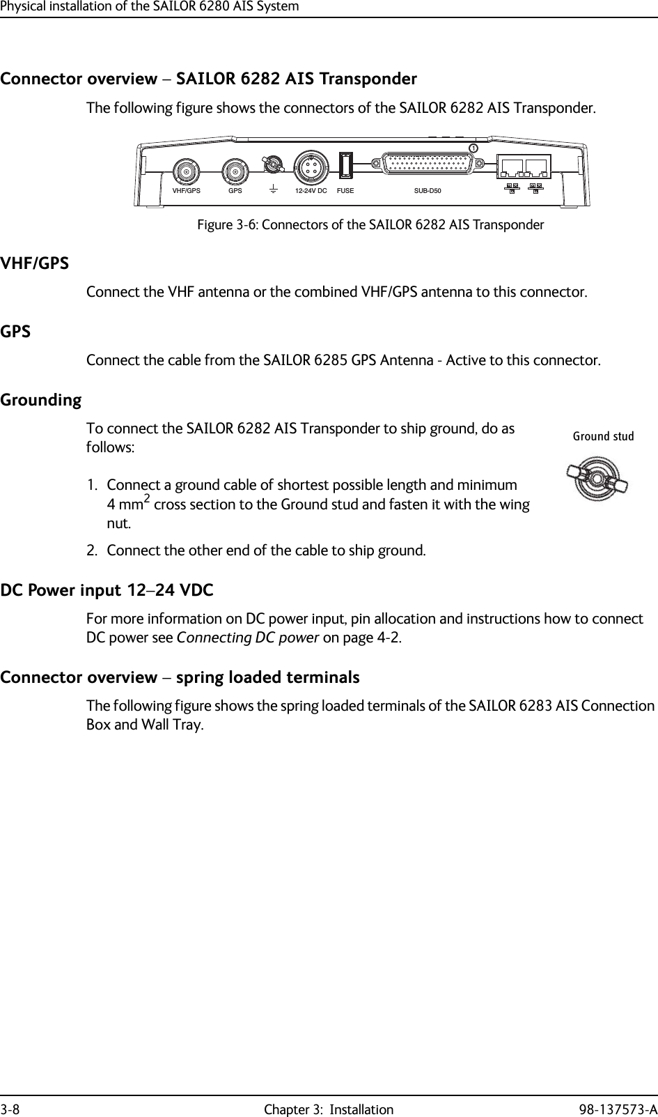 Physical installation of the SAILOR 6280 AIS System3-8 Chapter 3:  Installation 98-137573-AConnector overview – SAILOR 6282 AIS TransponderThe following figure shows the connectors of the SAILOR 6282 AIS Transponder.VHF/GPSConnect the VHF antenna or the combined VHF/GPS antenna to this connector.GPSConnect the cable from the SAILOR 6285 GPS Antenna - Active to this connector.GroundingTo connect the SAILOR 6282 AIS Transponder to ship ground, do as follows:1. Connect a ground cable of shortest possible length and minimum 4 mm2 cross section to the Ground stud and fasten it with the wing nut.2. Connect the other end of the cable to ship ground.DC Power input 12–24 VDCFor more information on DC power input, pin allocation and instructions how to connect DC power see Connecting DC power on page 4-2.Connector overview – spring loaded terminalsThe following figure shows the spring loaded terminals of the SAILOR 6283 AIS Connection Box and Wall Tray.Figure 3-6: Connectors of the SAILOR 6282 AIS TransponderVHF/GPSGPS12-24V DCFUSESUB-D501Ground stud