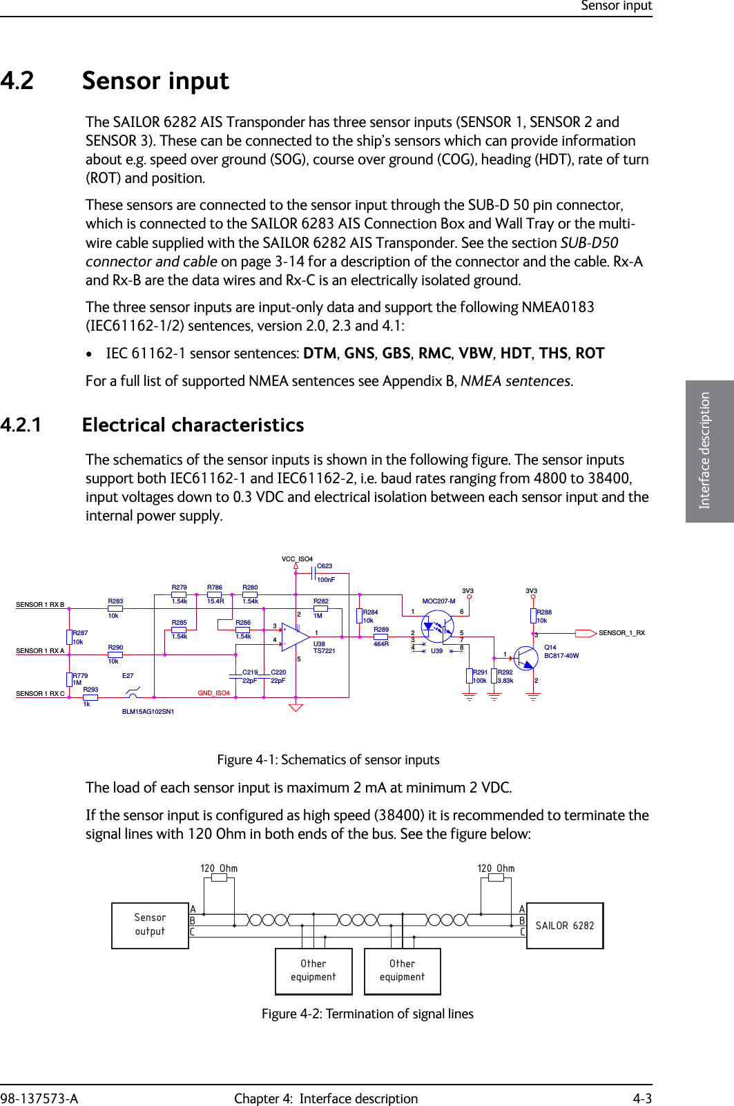 Sensor input98-137573-A Chapter 4:  Interface description 4-34444Interface description4.2 Sensor inputThe SAILOR 6282 AIS Transponder has three sensor inputs (SENSOR 1, SENSOR 2 and SENSOR 3). These can be connected to the ship’s sensors which can provide information about e.g. speed over ground (SOG), course over ground (COG), heading (HDT), rate of turn (ROT) and position. These sensors are connected to the sensor input through the SUB-D 50 pin connector, which is connected to the SAILOR 6283 AIS Connection Box and Wall Tray or the multi-wire cable supplied with the SAILOR 6282 AIS Transponder. See the section SUB-D50 connector and cable on page 3-14 for a description of the connector and the cable. Rx-A and Rx-B are the data wires and Rx-C is an electrically isolated ground.The three sensor inputs are input-only data and support the following NMEA0183 (IEC61162-1/2) sentences, version 2.0, 2.3 and 4.1:• IEC 61162-1 sensor sentences: DTM, GNS, GBS, RMC, VBW, HDT, THS, ROTFor a full list of supported NMEA sentences see Appendix B, NMEA sentences.4.2.1 Electrical characteristicsThe schematics of the sensor inputs is shown in the following figure. The sensor inputs support both IEC61162-1 and IEC61162-2, i.e. baud rates ranging from 4800 to 38400, input voltages down to 0.3 VDC and electrical isolation between each sensor input and the internal power supply.The load of each sensor input is maximum 2 mA at minimum 2 VDC.If the sensor input is configured as high speed (38400) it is recommended to terminate the signal lines with 120 Ohm in both ends of the bus. See the figure below:Figure 4-1: Schematics of sensor inputsSENSOR 1 RX BSENSOR 1 RX ASENSOR 1 RX CGND_ISO4SENSOR_1_RX3V3 3V3VCC_ISO4R7791M-+VCCU38TS722121543R291100kR2861.54kQ14BC817-40W132C623100nFBLM15AG102SN1E27R2931kR2851.54kR289464RU39MOC207-M1275364 8R28710k R29010kR28810kR28310kR2821MC22022pFR28410kR2791.54kR78615.4RR2801.54kR2923.83kC21922pFFigure 4-2: Termination of signal linesequipmentOtherequipmentOtheroutputSensorSAILOR 6282ABCABC120 Ohm 120 Ohm