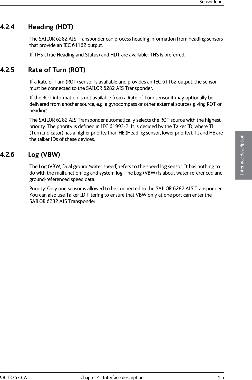 Sensor input98-137573-A Chapter 4:  Interface description 4-54444Interface description4.2.4 Heading (HDT)The SAILOR 6282 AIS Transponder can process heading information from heading sensors that provide an IEC 61162 output. If THS (True Heading and Status) and HDT are available, THS is preferred.4.2.5 Rate of Turn (ROT)If a Rate of Turn (ROT) sensor is available and provides an IEC 61162 output, the sensor must be connected to the SAILOR 6282 AIS Transponder.If the ROT information is not available from a Rate of Turn sensor it may optionally be delivered from another source, e.g. a gyrocompass or other external sources giving ROT or heading.The SAILOR 6282 AIS Transponder automatically selects the ROT source with the highest priority. The priority is defined in IEC 61993-2. It is decided by the Talker ID, where TI (Turn Indicator) has a higher priority than HE (Heading sensor; lower priority). TI and HE are the talker IDs of these devices.4.2.6 Log (VBW)The Log (VBW, Dual ground/water speed) refers to the speed log sensor. It has nothing to do with the malfunction log and system log. The Log (VBW) is about water-referenced and ground-referenced speed data. Priority: Only one sensor is allowed to be connected to the SAILOR 6282 AIS Transponder. You can also use Talker ID filtering to ensure that VBW only at one port can enter the SAILOR 6282 AIS Transponder.