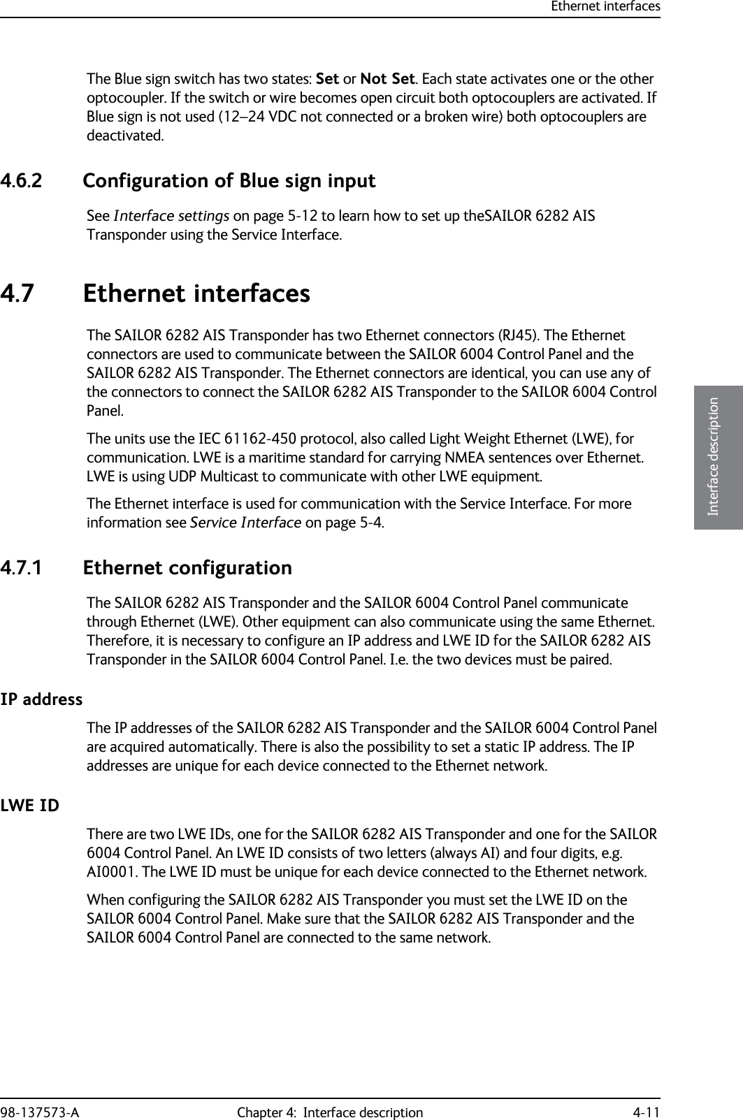 Ethernet interfaces98-137573-A Chapter 4:  Interface description 4-114444Interface descriptionThe Blue sign switch has two states: Set or Not Set. Each state activates one or the other optocoupler. If the switch or wire becomes open circuit both optocouplers are activated. If Blue sign is not used (12–24 VDC not connected or a broken wire) both optocouplers are deactivated.4.6.2 Configuration of Blue sign inputSee Interface settings on page 5-12 to learn how to set up theSAILOR 6282 AIS Transponder using the Service Interface. 4.7 Ethernet interfacesThe SAILOR 6282 AIS Transponder has two Ethernet connectors (RJ45). The Ethernet connectors are used to communicate between the SAILOR 6004 Control Panel and the SAILOR 6282 AIS Transponder. The Ethernet connectors are identical, you can use any of the connectors to connect the SAILOR 6282 AIS Transponder to the SAILOR 6004 Control Panel.The units use the IEC 61162-450 protocol, also called Light Weight Ethernet (LWE), for communication. LWE is a maritime standard for carrying NMEA sentences over Ethernet. LWE is using UDP Multicast to communicate with other LWE equipment.The Ethernet interface is used for communication with the Service Interface. For more information see Service Interface on page 5-4.4.7.1 Ethernet configurationThe SAILOR 6282 AIS Transponder and the SAILOR 6004 Control Panel communicate through Ethernet (LWE). Other equipment can also communicate using the same Ethernet. Therefore, it is necessary to configure an IP address and LWE ID for the SAILOR 6282 AIS Transponder in the SAILOR 6004 Control Panel. I.e. the two devices must be paired. IP addressThe IP addresses of the SAILOR 6282 AIS Transponder and the SAILOR 6004 Control Panel are acquired automatically. There is also the possibility to set a static IP address. The IP addresses are unique for each device connected to the Ethernet network.LWE IDThere are two LWE IDs, one for the SAILOR 6282 AIS Transponder and one for the SAILOR 6004 Control Panel. An LWE ID consists of two letters (always AI) and four digits, e.g. AI0001. The LWE ID must be unique for each device connected to the Ethernet network. When configuring the SAILOR 6282 AIS Transponder you must set the LWE ID on the SAILOR 6004 Control Panel. Make sure that the SAILOR 6282 AIS Transponder and the SAILOR 6004 Control Panel are connected to the same network.