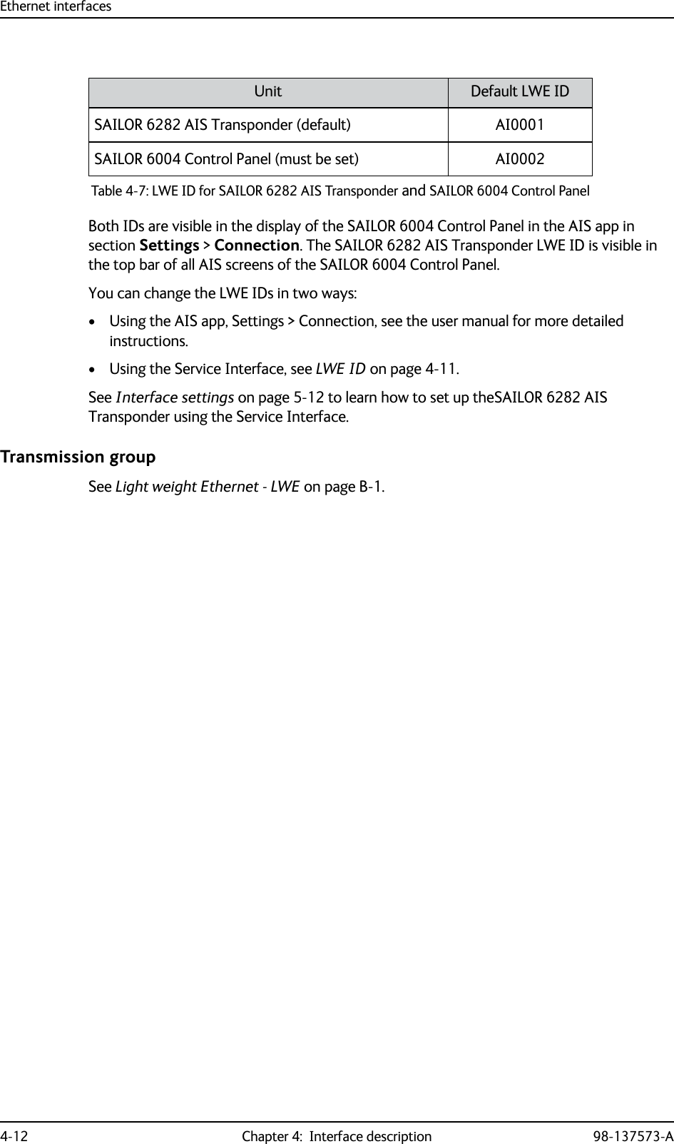 Ethernet interfaces4-12 Chapter 4:  Interface description 98-137573-ABoth IDs are visible in the display of the SAILOR 6004 Control Panel in the AIS app in section Settings &gt; Connection. The SAILOR 6282 AIS Transponder LWE ID is visible in the top bar of all AIS screens of the SAILOR 6004 Control Panel.You can change the LWE IDs in two ways:• Using the AIS app, Settings &gt; Connection, see the user manual for more detailed instructions.• Using the Service Interface, see LWE ID on page 4-11.See Interface settings on page 5-12 to learn how to set up theSAILOR 6282 AIS Transponder using the Service Interface. Transmission groupSee Light weight Ethernet - LWE on page B-1.Unit Default LWE IDSAILOR 6282 AIS Transponder (default) AI0001SAILOR 6004 Control Panel (must be set) AI0002Table 4-7: LWE ID for SAILOR 6282 AIS Transponder and SAILOR 6004 Control Panel