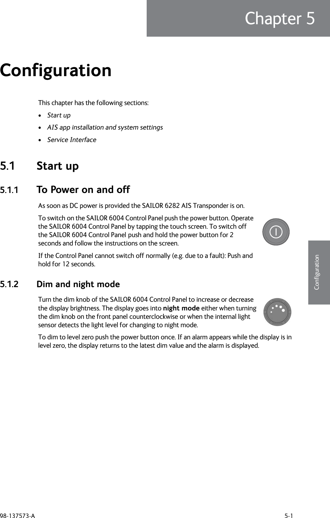 98-137573-A 5-1Chapter 55555ConfigurationConfiguration 5This chapter has the following sections:•Start up•AIS app installation and system settings•Service Interface5.1 Start up5.1.1 To Power on and offAs soon as DC power is provided the SAILOR 6282 AIS Transponder is on. To switch on the SAILOR 6004 Control Panel push the power button. Operate the SAILOR 6004 Control Panel by tapping the touch screen. To switch off the SAILOR 6004 Control Panel push and hold the power button for 2 seconds and follow the instructions on the screen.If the Control Panel cannot switch off normally (e.g. due to a fault): Push and hold for 12 seconds.5.1.2 Dim and night modeTurn the dim knob of the SAILOR 6004 Control Panel to increase or decrease the display brightness. The display goes into night mode either when turning the dim knob on the front panel counterclockwise or when the internal light sensor detects the light level for changing to night mode.To dim to level zero push the power button once. If an alarm appears while the display is in level zero, the display returns to the latest dim value and the alarm is displayed.