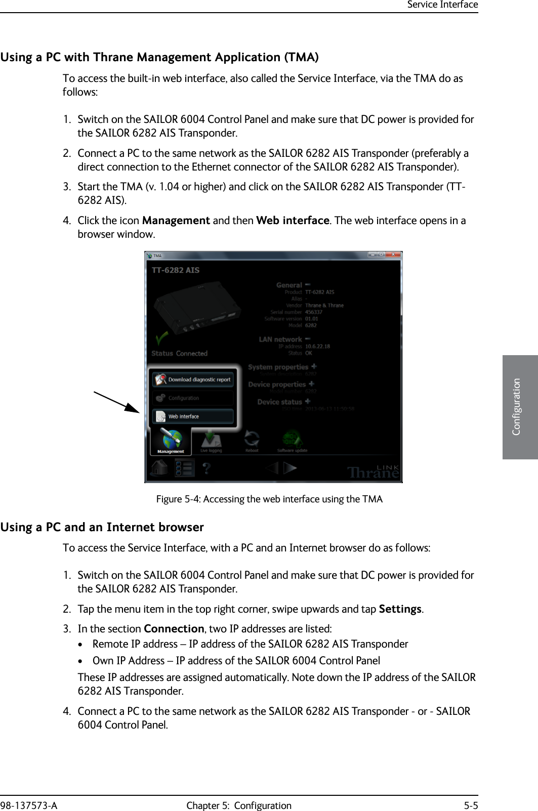 Service Interface98-137573-A Chapter 5:  Configuration 5-55555ConfigurationUsing a PC with Thrane Management Application (TMA)To access the built-in web interface, also called the Service Interface, via the TMA do as follows:1. Switch on the SAILOR 6004 Control Panel and make sure that DC power is provided for the SAILOR 6282 AIS Transponder.2. Connect a PC to the same network as the SAILOR 6282 AIS Transponder (preferably a direct connection to the Ethernet connector of the SAILOR 6282 AIS Transponder).3. Start the TMA (v. 1.04 or higher) and click on the SAILOR 6282 AIS Transponder (TT-6282 AIS). 4. Click the icon Management and then Web interface. The web interface opens in a browser window.Using a PC and an Internet browserTo access the Service Interface, with a PC and an Internet browser do as follows:1. Switch on the SAILOR 6004 Control Panel and make sure that DC power is provided for the SAILOR 6282 AIS Transponder.2. Tap the menu item in the top right corner, swipe upwards and tap Settings.3. In the section Connection, two IP addresses are listed:• Remote IP address – IP address of the SAILOR 6282 AIS Transponder• Own IP Address – IP address of the SAILOR 6004 Control PanelThese IP addresses are assigned automatically. Note down the IP address of the SAILOR 6282 AIS Transponder.4. Connect a PC to the same network as the SAILOR 6282 AIS Transponder - or - SAILOR 6004 Control Panel.Figure 5-4: Accessing the web interface using the TMA