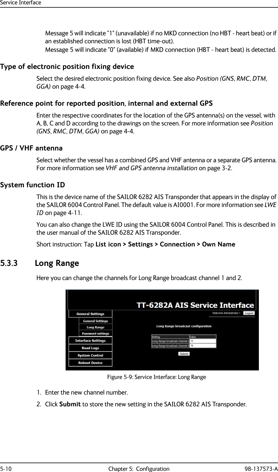 Service Interface5-10 Chapter 5:  Configuration 98-137573-AMessage 5 will indicate &quot;1&quot; (unavailable) if no MKD connection (no HBT - heart beat) or if an established connection is lost (HBT time-out).Message 5 will indicate &quot;0&quot; (available) if MKD connection (HBT - heart beat) is detected.Type of electronic position fixing deviceSelect the desired electronic position fixing device. See also Position (GNS, RMC, DTM, GGA) on page 4-4. Reference point for reported position, internal and external GPSEnter the respective coordinates for the location of the GPS antenna(s) on the vessel, with A, B, C and D according to the drawings on the screen. For more information see Position (GNS, RMC, DTM, GGA) on page 4-4.GPS / VHF antennaSelect whether the vessel has a combined GPS and VHF antenna or a separate GPS antenna. For more information see VHF and GPS antenna installation on page 3-2.System function IDThis is the device name of the SAILOR 6282 AIS Transponder that appears in the display of the SAILOR 6004 Control Panel. The default value is AI0001. For more information see LWE ID on page 4-11. You can also change the LWE ID using the SAILOR 6004 Control Panel. This is described in the user manual of the SAILOR 6282 AIS Transponder.Short instruction: Tap List icon &gt; Settings &gt; Connection &gt; Own Name5.3.3 Long RangeHere you can change the channels for Long Range broadcast channel 1 and 2. 1. Enter the new channel number.2. Click Submit to store the new setting in the SAILOR 6282 AIS Transponder.Figure 5-9: Service Interface: Long Range