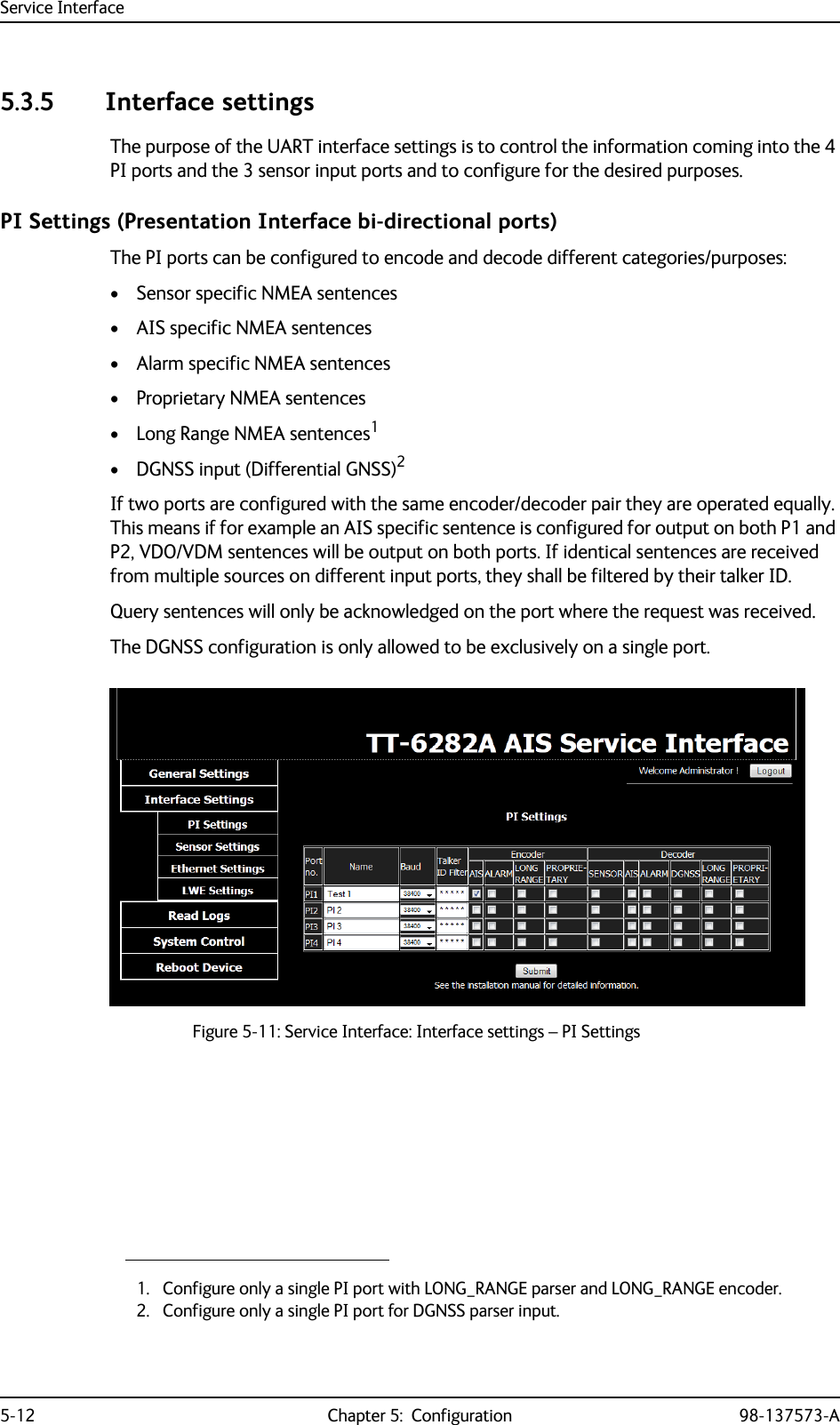 Service Interface5-12 Chapter 5:  Configuration 98-137573-A5.3.5 Interface settingsThe purpose of the UART interface settings is to control the information coming into the 4 PI ports and the 3 sensor input ports and to configure for the desired purposes.PI Settings (Presentation Interface bi-directional ports)The PI ports can be configured to encode and decode different categories/purposes:• Sensor specific NMEA sentences• AIS specific NMEA sentences• Alarm specific NMEA sentences• Proprietary NMEA sentences• Long Range NMEA sentences1• DGNSS input (Differential GNSS)2If two ports are configured with the same encoder/decoder pair they are operated equally. This means if for example an AIS specific sentence is configured for output on both P1 and P2, VDO/VDM sentences will be output on both ports. If identical sentences are received from multiple sources on different input ports, they shall be filtered by their talker ID.Query sentences will only be acknowledged on the port where the request was received.The DGNSS configuration is only allowed to be exclusively on a single port.1. Configure only a single PI port with LONG_RANGE parser and LONG_RANGE encoder.2. Configure only a single PI port for DGNSS parser input.Figure 5-11: Service Interface: Interface settings – PI Settings