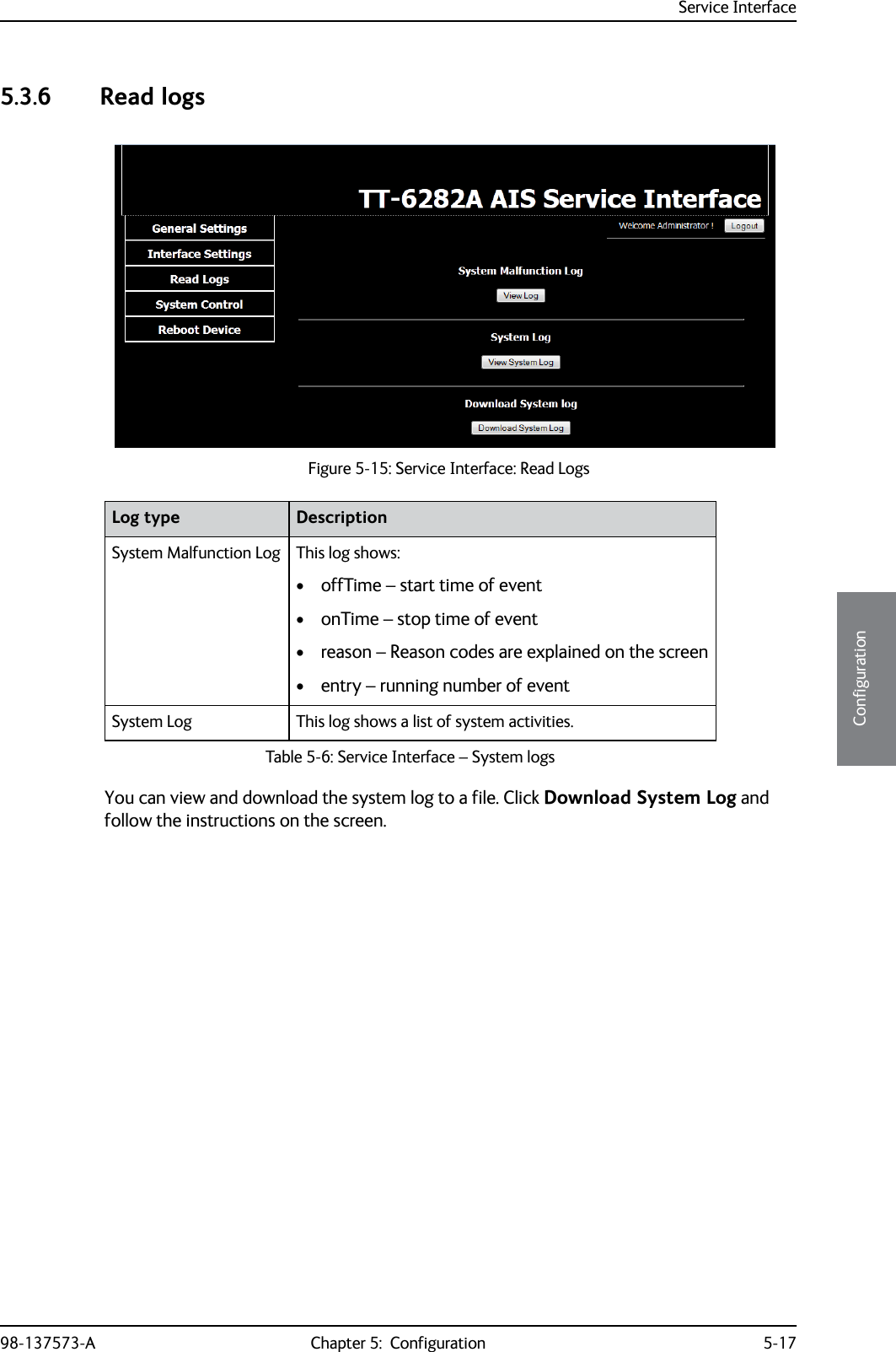 Service Interface98-137573-A Chapter 5:  Configuration 5-175555Configuration5.3.6 Read logsYou can view and download the system log to a file. Click Download System Log and follow the instructions on the screen.Figure 5-15: Service Interface: Read LogsLog type DescriptionSystem Malfunction Log This log shows:• offTime – start time of event• onTime – stop time of event• reason – Reason codes are explained on the screen• entry – running number of eventSystem Log This log shows a list of system activities.Table 5-6: Service Interface – System logs