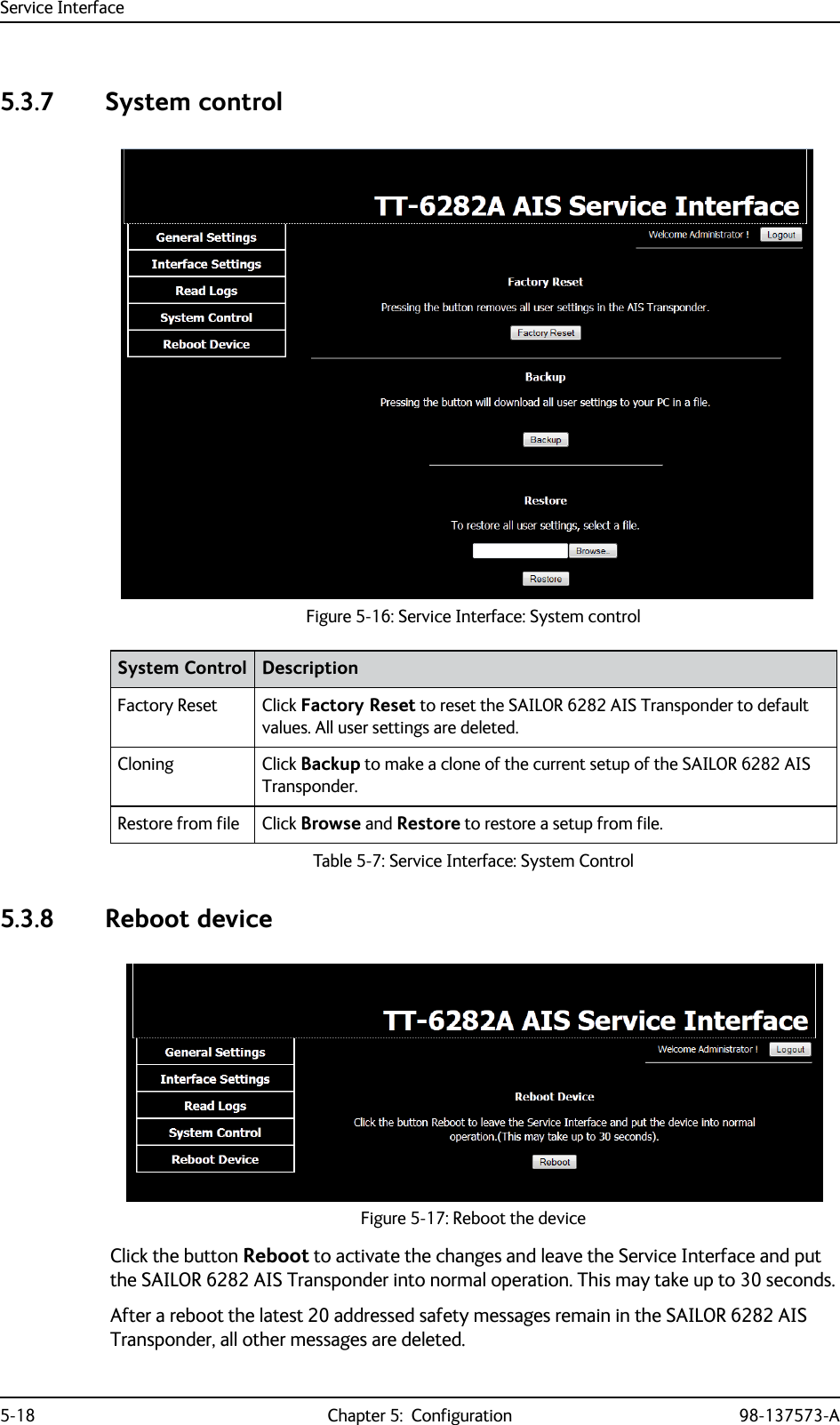 Service Interface5-18 Chapter 5:  Configuration 98-137573-A5.3.7 System control5.3.8 Reboot deviceClick the button Reboot to activate the changes and leave the Service Interface and put the SAILOR 6282 AIS Transponder into normal operation. This may take up to 30 seconds.After a reboot the latest 20 addressed safety messages remain in the SAILOR 6282 AIS Transponder, all other messages are deleted.Figure 5-16: Service Interface: System controlSystem Control DescriptionFactory Reset Click Factory Reset to reset the SAILOR 6282 AIS Transponder to default values. All user settings are deleted.Cloning Click Backup to make a clone of the current setup of the SAILOR 6282 AIS Transponder.Restore from file Click Browse and Restore to restore a setup from file.Table 5-7: Service Interface: System ControlFigure 5-17: Reboot the device