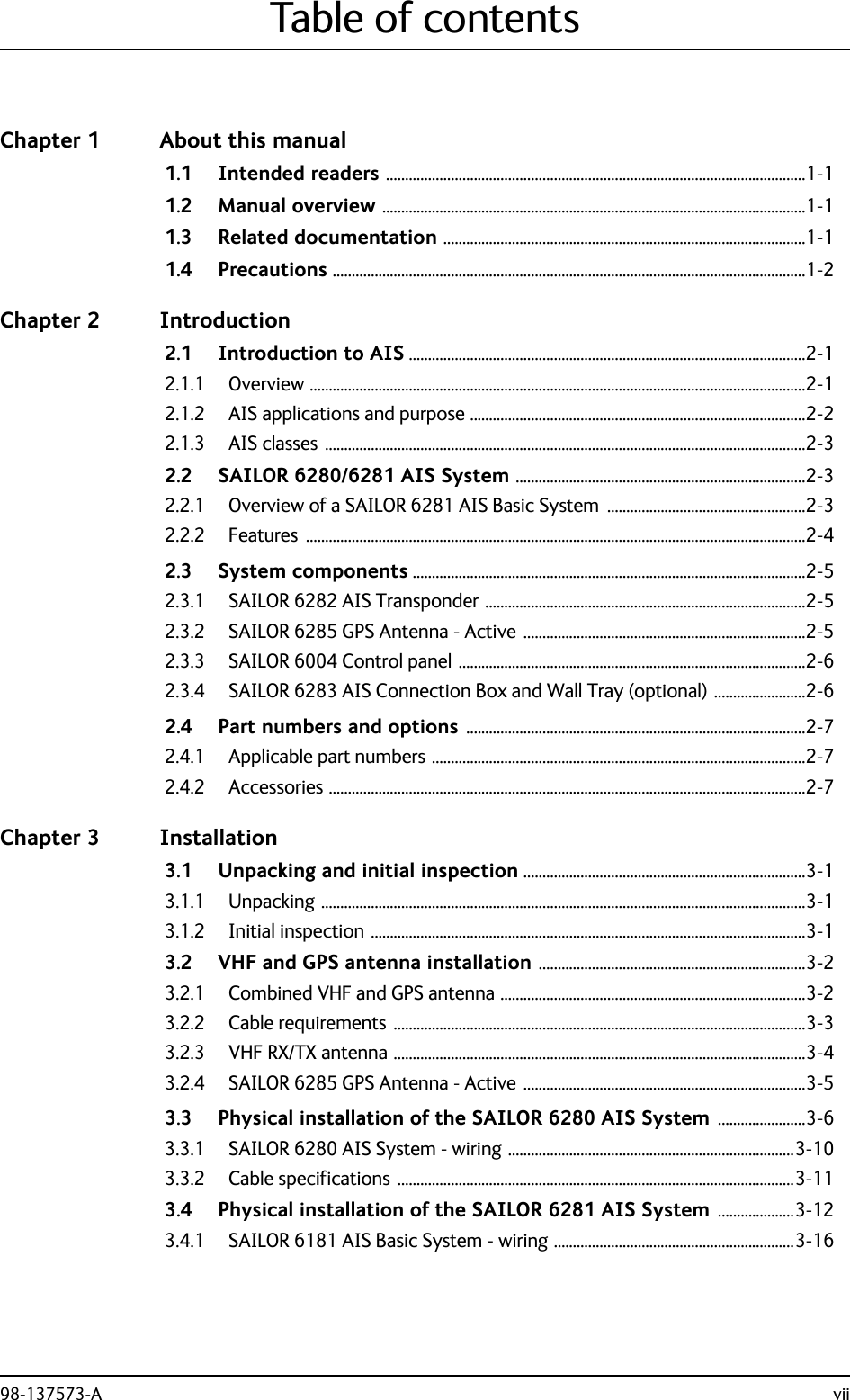 98-137573-A viiTable of contentsChapter 1 About this manual1.1 Intended readers ..............................................................................................................1-11.2 Manual overview ...............................................................................................................1-11.3 Related documentation ...............................................................................................1-11.4 Precautions ............................................................................................................................1-2Chapter 2 Introduction2.1 Introduction to AIS ........................................................................................................2-12.1.1 Overview ..................................................................................................................................2-12.1.2 AIS applications and purpose ........................................................................................2-22.1.3 AIS classes ..............................................................................................................................2-32.2 SAILOR 6280/6281 AIS System ............................................................................2-32.2.1 Overview of a SAILOR 6281 AIS Basic System  ....................................................2-32.2.2 Features ...................................................................................................................................2-42.3 System components .......................................................................................................2-52.3.1 SAILOR 6282 AIS Transponder ....................................................................................2-52.3.2 SAILOR 6285 GPS Antenna - Active ..........................................................................2-52.3.3 SAILOR 6004 Control panel ...........................................................................................2-62.3.4 SAILOR 6283 AIS Connection Box and Wall Tray (optional) ........................2-62.4 Part numbers and options .........................................................................................2-72.4.1 Applicable part numbers ..................................................................................................2-72.4.2 Accessories .............................................................................................................................2-7Chapter 3 Installation3.1 Unpacking and initial inspection ..........................................................................3-13.1.1 Unpacking ...............................................................................................................................3-13.1.2 Initial inspection ..................................................................................................................3-13.2 VHF and GPS antenna installation ......................................................................3-23.2.1 Combined VHF and GPS antenna ................................................................................3-23.2.2 Cable requirements  ............................................................................................................3-33.2.3 VHF RX/TX antenna ............................................................................................................3-43.2.4 SAILOR 6285 GPS Antenna - Active ..........................................................................3-53.3 Physical installation of the SAILOR 6280 AIS System .......................3-63.3.1 SAILOR 6280 AIS System - wiring ...........................................................................3-103.3.2 Cable specifications  ........................................................................................................3-113.4 Physical installation of the SAILOR 6281 AIS System ....................3-123.4.1 SAILOR 6181 AIS Basic System - wiring ...............................................................3-16