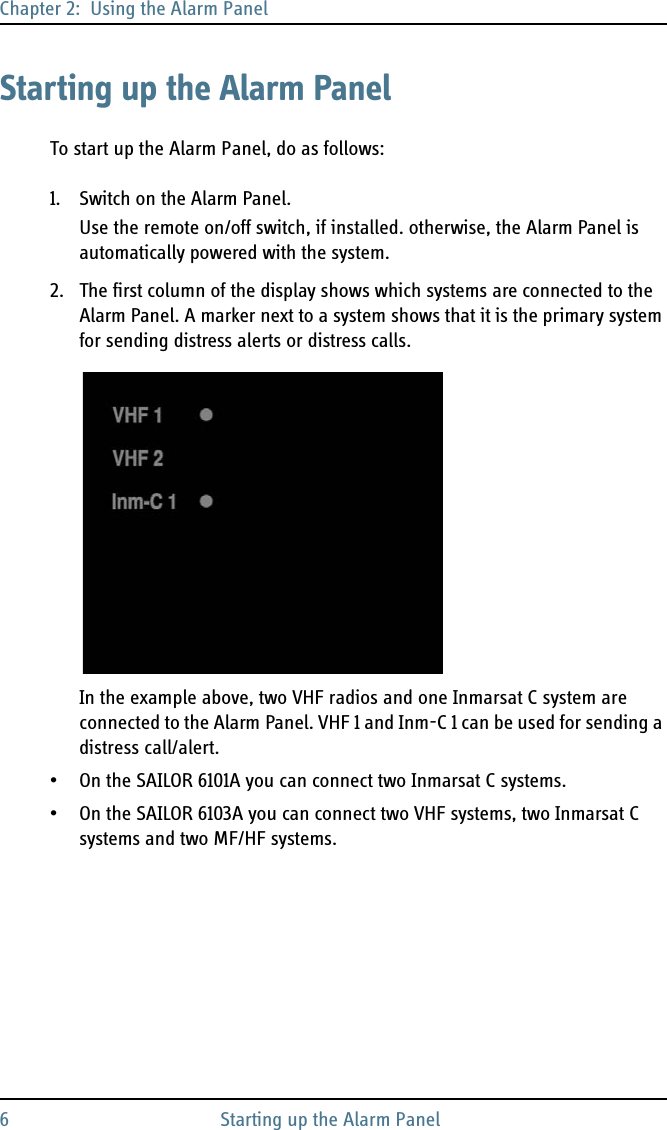 Chapter 2:  Using the Alarm Panel6 Starting up the Alarm PanelStarting up the Alarm PanelTo start up the Alarm Panel, do as follows:1. Switch on the Alarm Panel.Use the remote on/off switch, if installed. otherwise, the Alarm Panel is automatically powered with the system.2. The first column of the display shows which systems are connected to the Alarm Panel. A marker next to a system shows that it is the primary system for sending distress alerts or distress calls. In the example above, two VHF radios and one Inmarsat C system are connected to the Alarm Panel. VHF 1 and Inm-C 1 can be used for sending a distress call/alert.• On the SAILOR 6101A you can connect two Inmarsat C systems.• On the SAILOR 6103A you can connect two VHF systems, two Inmarsat C systems and two MF/HF systems.