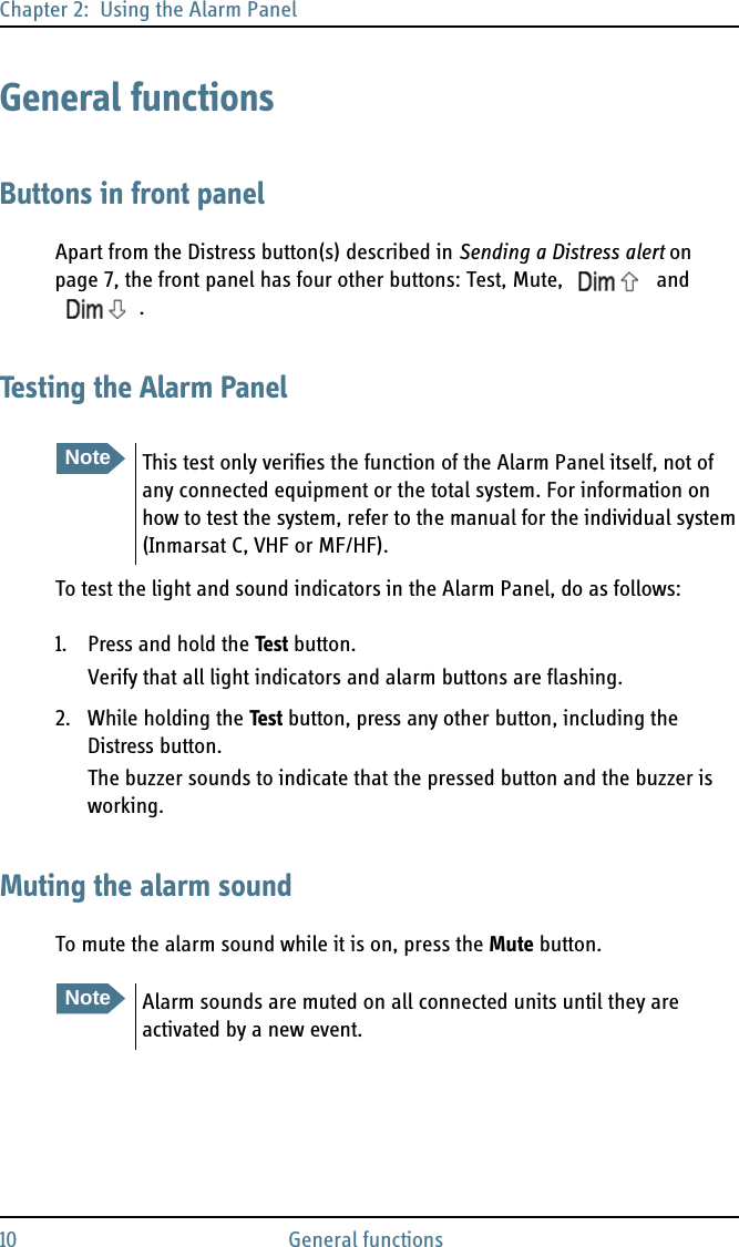 Chapter 2:  Using the Alarm Panel10 General functionsGeneral functionsButtons in front panelApart from the Distress button(s) described in Sending a Distress alert on page 7, the front panel has four other buttons: Test, Mute,   and .Testing the Alarm PanelTo test the light and sound indicators in the Alarm Panel, do as follows:1. Press and hold the Test button.Verify that all light indicators and alarm buttons are flashing.2. While holding the Test button, press any other button, including the Distress button.The buzzer sounds to indicate that the pressed button and the buzzer is working.Muting the alarm soundTo mute the alarm sound while it is on, press the Mute button.NoteThis test only verifies the function of the Alarm Panel itself, not of any connected equipment or the total system. For information on how to test the system, refer to the manual for the individual system (Inmarsat C, VHF or MF/HF).NoteAlarm sounds are muted on all connected units until they are activated by a new event.