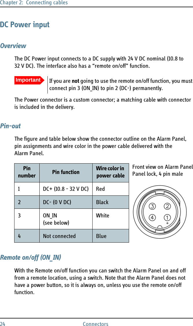 Chapter 2:  Connecting cables24 ConnectorsDC Power inputOverviewThe DC Power input connects to a DC supply with 24 V DC nominal (10.8 to 32 V DC). The interface also has a “remote on/off” function.The Power connector is a custom connector; a matching cable with connector is included in the delivery.Pin-outThe figure and table below show the connector outline on the Alarm Panel, pin assignments and wire color in the power cable delivered with the Alarm Panel.Remote on/off (ON_IN)With the Remote on/off function you can switch the Alarm Panel on and off from a remote location, using a switch. Note that the Alarm Panel does not have a power button, so it is always on, unless you use the remote on/off function.ImportantIf you are not going to use the remote on/off function, you must connect pin 3 (ON_IN) to pin 2 (DC-) permanently. Pin number Pin function Wire color in power cable1 DC+ (10.8 - 32 V DC) Red2DC- (0 V DC) Black3ON_IN (see below)White4Not connected BlueFront view on Alarm PanelPanel lock, 4 pin male