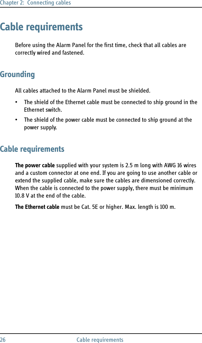Chapter 2:  Connecting cables26 Cable requirementsCable requirementsBefore using the Alarm Panel for the first time, check that all cables are correctly wired and fastened.GroundingAll cables attached to the Alarm Panel must be shielded. • The shield of the Ethernet cable must be connected to ship ground in the Ethernet switch.• The shield of the power cable must be connected to ship ground at the power supply.Cable requirementsThe power cable supplied with your system is 2.5 m long with AWG 16 wires and a custom connector at one end. If you are going to use another cable or extend the supplied cable, make sure the cables are dimensioned correctly. When the cable is connected to the power supply, there must be minimum 10.8 V at the end of the cable.The Ethernet cable must be Cat. 5E or higher. Max. length is 100 m.