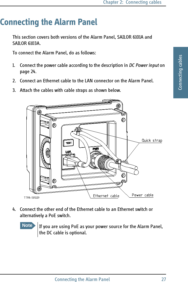 Chapter 2:  Connecting cablesConnecting the Alarm Panel 272222Connecting cablesConnecting the Alarm PanelThis section covers both versions of the Alarm Panel, SAILOR 6101A and SAILOR 6103A.To connect the Alarm Panel, do as follows:1. Connect the power cable according to the description in DC Power input on page 24. 2. Connect an Ethernet cable to the LAN connector on the Alarm Panel.3. Attach the cables with cable straps as shown below.4. Connect the other end of the Ethernet cable to an Ethernet switch or alternatively a PoE switch.NoteIf you are using PoE as your power source for the Alarm Panel, the DC cable is optional.