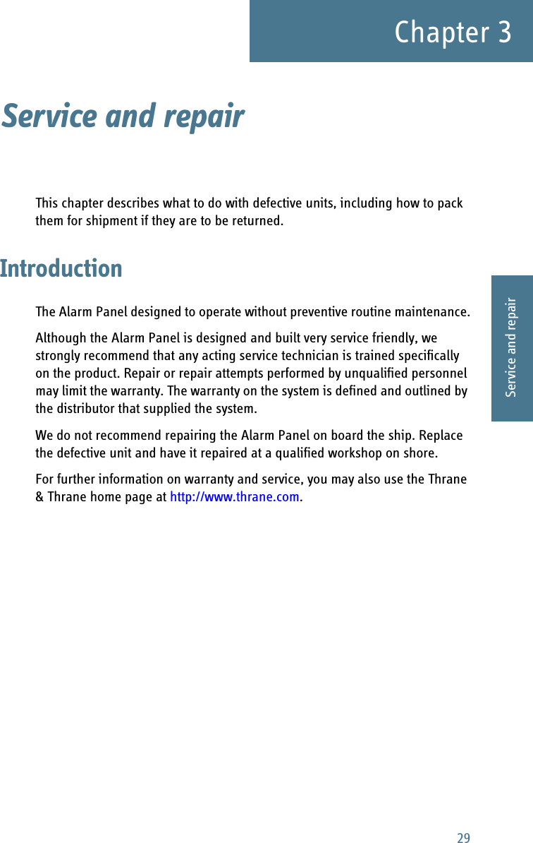 29Chapter 33333Service and repairService and repair 3This chapter describes what to do with defective units, including how to pack them for shipment if they are to be returned.IntroductionThe Alarm Panel designed to operate without preventive routine maintenance.Although the Alarm Panel is designed and built very service friendly, we strongly recommend that any acting service technician is trained specifically on the product. Repair or repair attempts performed by unqualified personnel may limit the warranty. The warranty on the system is defined and outlined by the distributor that supplied the system.We do not recommend repairing the Alarm Panel on board the ship. Replace the defective unit and have it repaired at a qualified workshop on shore.For further information on warranty and service, you may also use the Thrane &amp; Thrane home page at http://www.thrane.com.