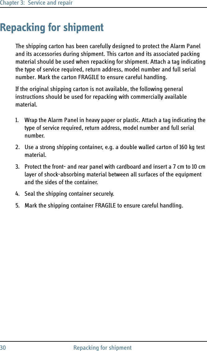 Chapter 3:  Service and repair30 Repacking for shipmentRepacking for shipmentThe shipping carton has been carefully designed to protect the Alarm Panel and its accessories during shipment. This carton and its associated packing material should be used when repacking for shipment. Attach a tag indicating the type of service required, return address, model number and full serial number. Mark the carton FRAGILE to ensure careful handling.If the original shipping carton is not available, the following general instructions should be used for repacking with commercially available material.1. Wrap the Alarm Panel in heavy paper or plastic. Attach a tag indicating the type of service required, return address, model number and full serial number.2. Use a strong shipping container, e.g. a double walled carton of 160 kg test material.3. Protect the front- and rear panel with cardboard and insert a 7 cm to 10 cm layer of shock-absorbing material between all surfaces of the equipment and the sides of the container.4. Seal the shipping container securely.5. Mark the shipping container FRAGILE to ensure careful handling.