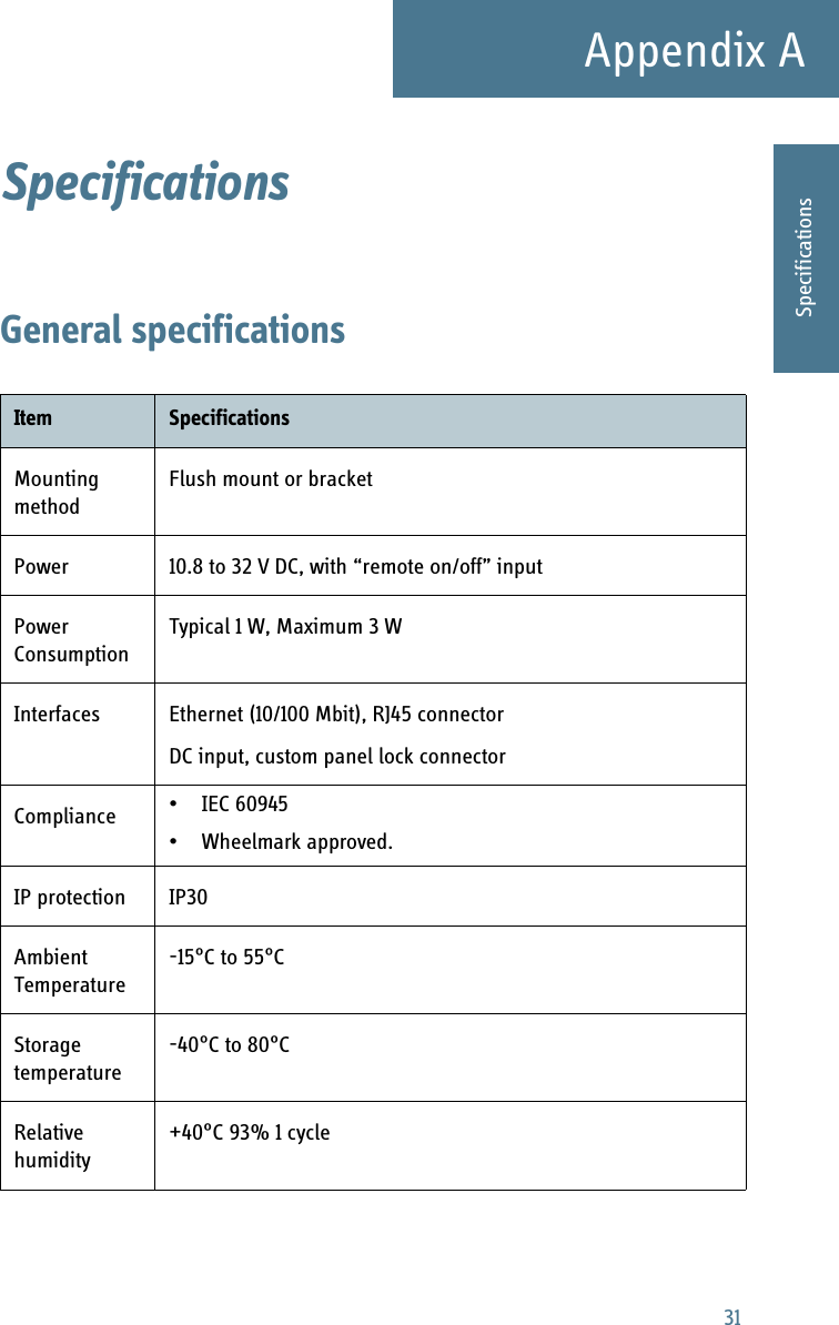 31Appendix AAAAASpecificationsSpecifications AGeneral specificationsItem SpecificationsMounting methodFlush mount or bracketPower 10.8 to 32 V DC, with “remote on/off” inputPower ConsumptionTypical 1 W, Maximum 3 WInterfaces Ethernet (10/100 Mbit), RJ45 connectorDC input, custom panel lock connectorCompliance • IEC 60945 • Wheelmark approved.IP protection IP30Ambient Temperature-15°C to 55°CStorage temperature-40°C to 80°CRelative humidity+40°C 93% 1 cycle