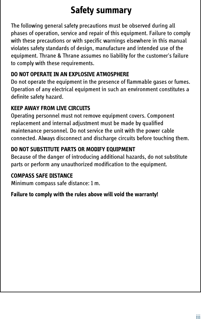 iiiSafety summary 1The following general safety precautions must be observed during all phases of operation, service and repair of this equipment. Failure to comply with these precautions or with specific warnings elsewhere in this manual violates safety standards of design, manufacture and intended use of the equipment. Thrane &amp; Thrane assumes no liability for the customer&apos;s failure to comply with these requirements.DO NOT OPERATE IN AN EXPLOSIVE ATMOSPHEREDo not operate the equipment in the presence of flammable gases or fumes. Operation of any electrical equipment in such an environment constitutes a definite safety hazard. KEEP AWAY FROM LIVE CIRCUITSOperating personnel must not remove equipment covers. Component replacement and internal adjustment must be made by qualified maintenance personnel. Do not service the unit with the power cable connected. Always disconnect and discharge circuits before touching them.DO NOT SUBSTITUTE PARTS OR MODIFY EQUIPMENT Because of the danger of introducing additional hazards, do not substitute parts or perform any unauthorized modification to the equipment.COMPASS SAFE DISTANCEMinimum compass safe distance: 1 m.Failure to comply with the rules above will void the warranty!