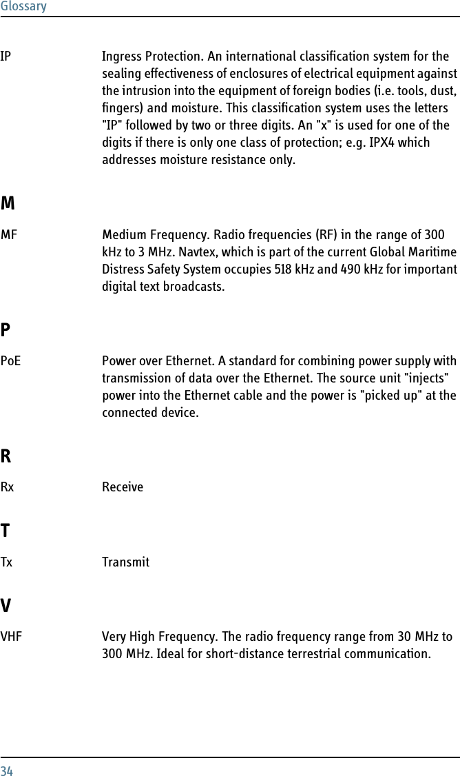 Glossary34IP Ingress Protection. An international classification system for the sealing effectiveness of enclosures of electrical equipment against the intrusion into the equipment of foreign bodies (i.e. tools, dust, fingers) and moisture. This classification system uses the letters &quot;IP&quot; followed by two or three digits. An &quot;x&quot; is used for one of the digits if there is only one class of protection; e.g. IPX4 which addresses moisture resistance only. MMF Medium Frequency. Radio frequencies (RF) in the range of 300 kHz to 3 MHz. Navtex, which is part of the current Global Maritime Distress Safety System occupies 518 kHz and 490 kHz for important digital text broadcasts. PPoE Power over Ethernet. A standard for combining power supply with transmission of data over the Ethernet. The source unit &quot;injects&quot; power into the Ethernet cable and the power is &quot;picked up&quot; at the connected device. RRx Receive TTx Transmit VVHF Very High Frequency. The radio frequency range from 30 MHz to 300 MHz. Ideal for short-distance terrestrial communication. 
