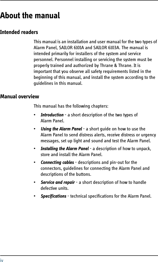 ivAbout the manual 2Intended readersThis manual is an installation and user manual for the two types of Alarm Panel, SAILOR 6101A and SAILOR 6103A. The manual is intended primarily for installers of the system and service personnel. Personnel installing or servicing the system must be properly trained and authorized by Thrane &amp; Thrane. It is important that you observe all safety requirements listed in the beginning of this manual, and install the system according to the guidelines in this manual. Manual overviewThis manual has the following chapters:•Introduction - a short description of the two types of Alarm Panel.•Using the Alarm Panel - a short guide on how to use the Alarm Panel to send distress alerts, receive distress or urgency messages, set up light and sound and test the Alarm Panel.•Installing the Alarm Panel - a description of how to unpack, store and install the Alarm Panel.•Connecting cables - descriptions and pin-out for the connectors, guidelines for connecting the Alarm Panel and descriptions of the buttons.•Service and repair - a short description of how to handle defective units.•Specifications - technical specifications for the Alarm Panel.