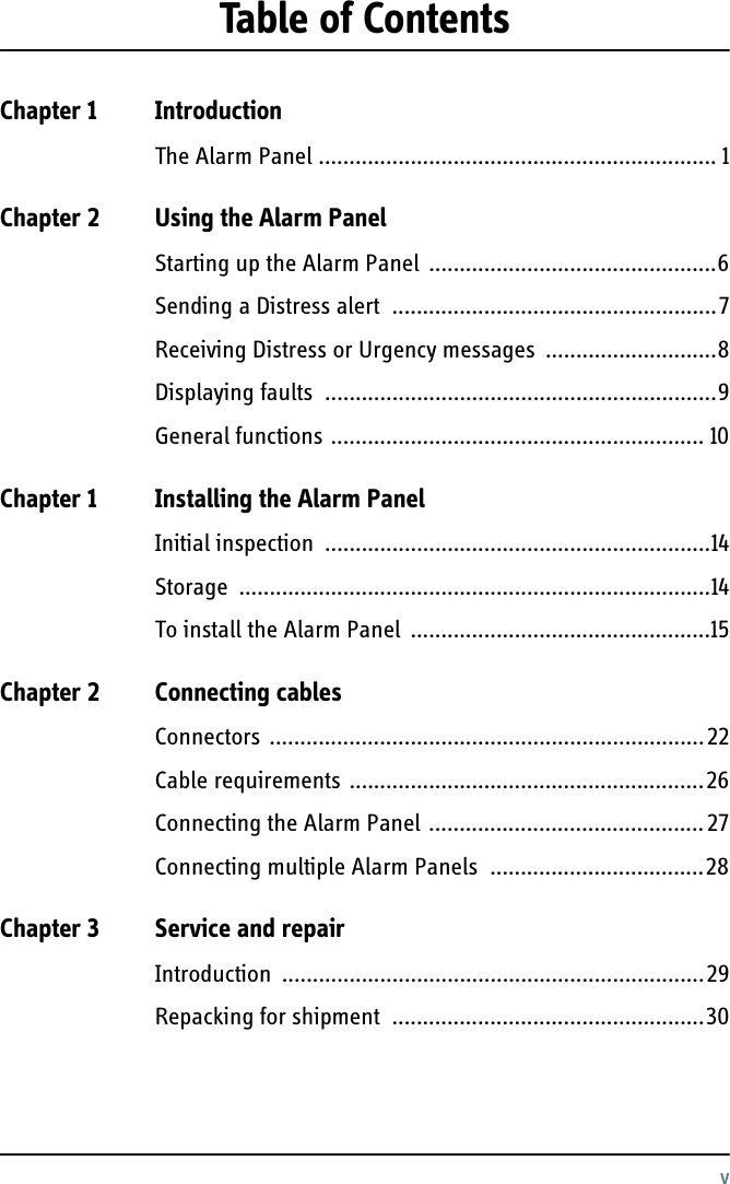 vTable of ContentsChapter 1 IntroductionThe Alarm Panel ................................................................. 1Chapter 2 Using the Alarm PanelStarting up the Alarm Panel  ...............................................6Sending a Distress alert  .....................................................7Receiving Distress or Urgency messages  ............................8Displaying faults  ................................................................9General functions ............................................................. 10Chapter 1 Installing the Alarm PanelInitial inspection  ...............................................................14Storage .............................................................................14To install the Alarm Panel  .................................................15Chapter 2 Connecting cablesConnectors .......................................................................22Cable requirements ..........................................................26Connecting the Alarm Panel .............................................27Connecting multiple Alarm Panels  ...................................28Chapter 3 Service and repairIntroduction .....................................................................29Repacking for shipment  ...................................................30