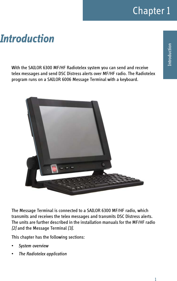 1Chapter 11111IntroductionIntroduction 1With the SAILOR 6300 MF/HF Radiotelex system you can send and receive telex messages and send DSC Distress alerts over MF/HF radio. The Radiotelex program runs on a SAILOR 6006 Message Terminal with a keyboard. The Message Terminal is connected to a SAILOR 6300 MF/HF radio, which transmits and receives the telex messages and transmits DSC Distress alerts. The units are further described in the installation manuals for the MF/HF radio [2] and the Message Terminal [3]. This chapter has the following sections:•System overview•The Radiotelex application