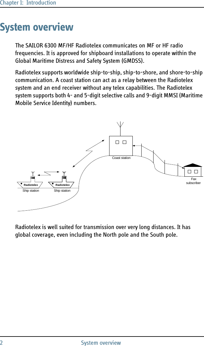 Chapter 1:  Introduction2 System overviewSystem overviewThe SAILOR 6300 MF/HF Radiotelex communicates on MF or HF radio frequencies. It is approved for shipboard installations to operate within the Global Maritime Distress and Safety System (GMDSS).Radiotelex supports worldwide ship-to-ship, ship-to-shore, and shore-to-ship communication. A coast station can act as a relay between the Radiotelex system and an end receiver without any telex capabilities. The Radiotelex system supports both 4- and 5-digit selective calls and 9-digit MMSI (Maritime Mobile Service Identity) numbers.Radiotelex is well suited for transmission over very long distances. It has global coverage, even including the North pole and the South pole.FaxsubscriberShip station Ship stationRadiotelexCoast stationRadiotelex