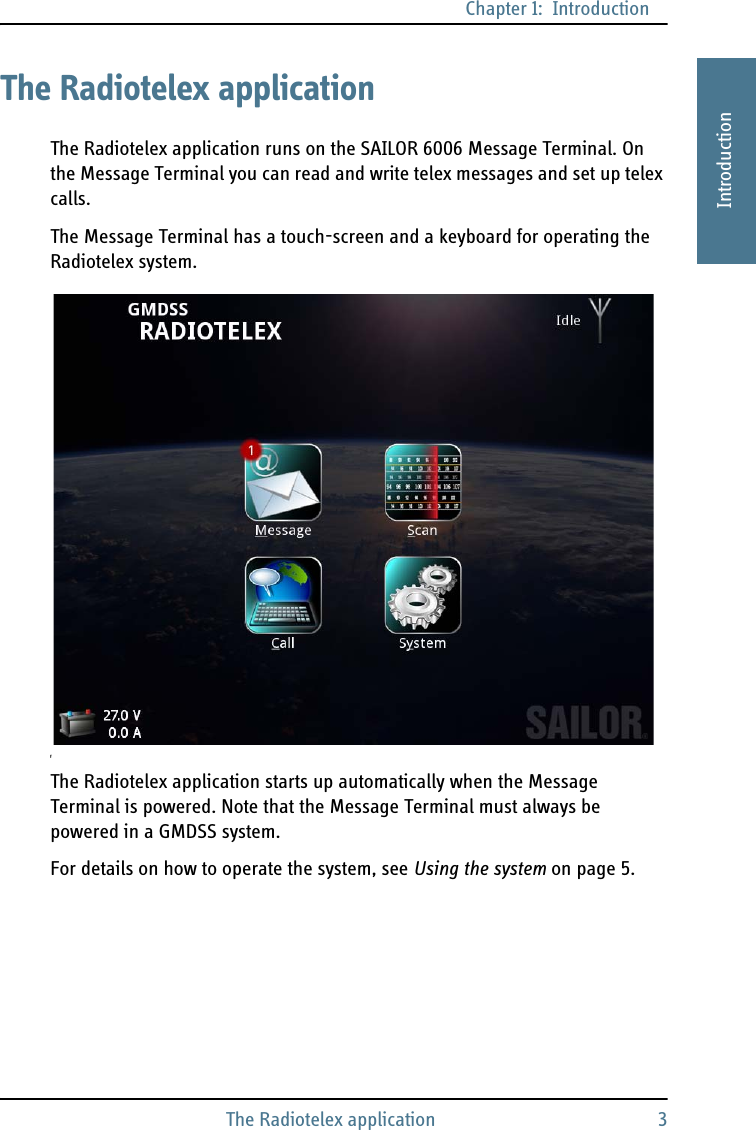 Chapter 1:  IntroductionThe Radiotelex application 31111IntroductionThe Radiotelex applicationThe Radiotelex application runs on the SAILOR 6006 Message Terminal. On the Message Terminal you can read and write telex messages and set up telex calls.The Message Terminal has a touch-screen and a keyboard for operating the Radiotelex system.fThe Radiotelex application starts up automatically when the Message Terminal is powered. Note that the Message Terminal must always be powered in a GMDSS system.For details on how to operate the system, see Using the system on page 5.