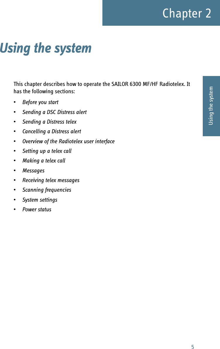 5Chapter 22222Using the systemUsing the system 2This chapter describes how to operate the SAILOR 6300 MF/HF Radiotelex. It has the following sections:•Before you start•Sending a DSC Distress alert•Sending a Distress telex•Cancelling a Distress alert•Overview of the Radiotelex user interface•Setting up a telex call•Making a telex call•Messages•Receiving telex messages•Scanning frequencies•System settings•Power status