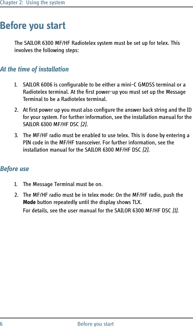 Chapter 2:  Using the system6 Before you startBefore you startThe SAILOR 6300 MF/HF Radiotelex system must be set up for telex. This involves the following steps:At the time of installation1. SAILOR 6006 is configurable to be either a mini-C GMDSS terminal or a Radiotelex terminal. At the first power-up you must set up the Message Terminal to be a Radiotelex terminal.2. At first power up you must also configure the answer back string and the ID for your system. For further information, see the installation manual for the SAILOR 6300 MF/HF DSC [2].3. The MF/HF radio must be enabled to use telex. This is done by entering a PIN code in the MF/HF transceiver. For further information, see the installation manual for the SAILOR 6300 MF/HF DSC [2]. Before use1. The Message Terminal must be on.2. The MF/HF radio must be in telex mode: On the MF/HF radio, push the Mode button repeatedly until the display shows TLX. For details, see the user manual for the SAILOR 6300 MF/HF DSC [1].