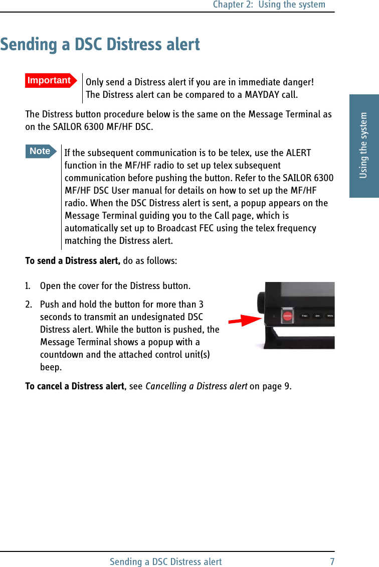 Chapter 2:  Using the systemSending a DSC Distress alert 72222Using the systemSending a DSC Distress alertThe Distress button procedure below is the same on the Message Terminal as on the SAILOR 6300 MF/HF DSC. To send a Distress alert, do as follows:1. Open the cover for the Distress button.2. Push and hold the button for more than 3 seconds to transmit an undesignated DSC Distress alert. While the button is pushed, the Message Terminal shows a popup with a countdown and the attached control unit(s) beep.To cancel a Distress alert, see Cancelling a Distress alert on page 9.ImportantOnly send a Distress alert if you are in immediate danger! The Distress alert can be compared to a MAYDAY call.NoteIf the subsequent communication is to be telex, use the ALERT function in the MF/HF radio to set up telex subsequent communication before pushing the button. Refer to the SAILOR 6300 MF/HF DSC User manual for details on how to set up the MF/HF radio. When the DSC Distress alert is sent, a popup appears on the Message Terminal guiding you to the Call page, which is automatically set up to Broadcast FEC using the telex frequency matching the Distress alert.