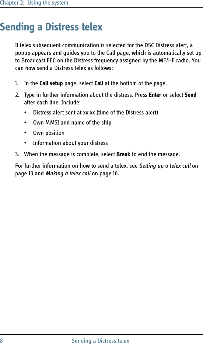 Chapter 2:  Using the system8 Sending a Distress telexSending a Distress telexIf telex subsequent communication is selected for the DSC Distress alert, a popup appears and guides you to the Call page, which is automatically set up to Broadcast FEC on the Distress frequency assigned by the MF/HF radio. You can now send a Distress telex as follows:1. In the Call setup page, select Call at the bottom of the page.2. Type in further information about the distress. Press Enter or select Send after each line. Include:• Distress alert sent at xx:xx (time of the Distress alert)• Own MMSI and name of the ship• Own position• Information about your distress3. When the message is complete, select Break to end the message.For further information on how to send a telex, see Setting up a telex call on page 13 and Making a telex call on page 16.