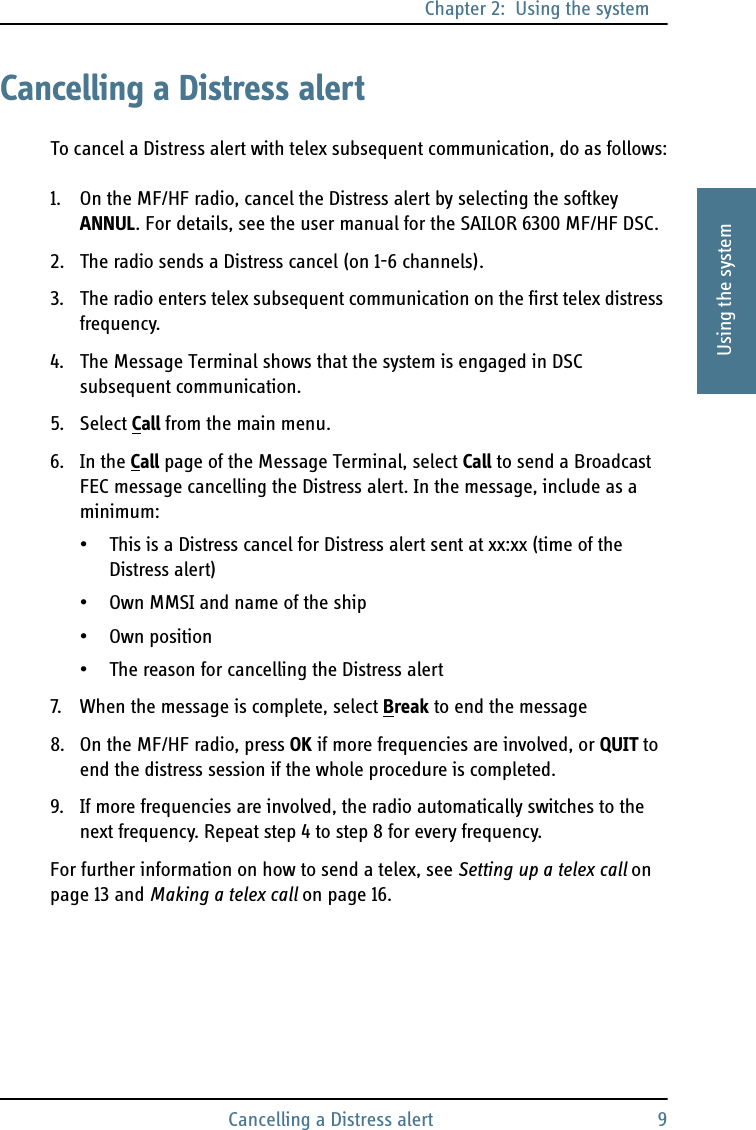 Chapter 2:  Using the systemCancelling a Distress alert 92222Using the systemCancelling a Distress alertTo cancel a Distress alert with telex subsequent communication, do as follows:1. On the MF/HF radio, cancel the Distress alert by selecting the softkey ANNUL. For details, see the user manual for the SAILOR 6300 MF/HF DSC.2. The radio sends a Distress cancel (on 1-6 channels).3. The radio enters telex subsequent communication on the first telex distress frequency.4. The Message Terminal shows that the system is engaged in DSC subsequent communication.5. Select Call from the main menu.6. In the Call page of the Message Terminal, select Call to send a Broadcast FEC message cancelling the Distress alert. In the message, include as a minimum:• This is a Distress cancel for Distress alert sent at xx:xx (time of the Distress alert)• Own MMSI and name of the ship• Own position• The reason for cancelling the Distress alert7. When the message is complete, select Break to end the message8. On the MF/HF radio, press OK if more frequencies are involved, or QUIT to end the distress session if the whole procedure is completed.9. If more frequencies are involved, the radio automatically switches to the next frequency. Repeat step 4 to step 8 for every frequency.For further information on how to send a telex, see Setting up a telex call on page 13 and Making a telex call on page 16.