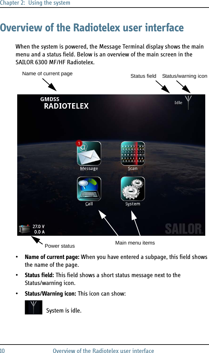 Chapter 2:  Using the system10 Overview of the Radiotelex user interfaceOverview of the Radiotelex user interfaceWhen the system is powered, the Message Terminal display shows the main menu and a status field. Below is an overview of the main screen in the SAILOR 6300 MF/HF Radiotelex.•Name of current page: When you have entered a subpage, this field shows the name of the page.•Status field: This field shows a short status message next to the Status/warning icon.•Status/Warning icon: This icon can show:System is idle.Main menu itemsName of current pagePower statusStatus field Status/warning icon