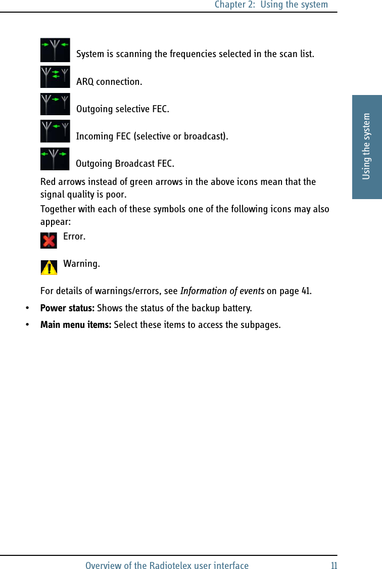 Chapter 2:  Using the systemOverview of the Radiotelex user interface 112222Using the systemSystem is scanning the frequencies selected in the scan list.ARQ connection.Outgoing selective FEC.Incoming FEC (selective or broadcast).Outgoing Broadcast FEC.Red arrows instead of green arrows in the above icons mean that the signal quality is poor.Together with each of these symbols one of the following icons may also appear:Error.Warning.For details of warnings/errors, see Information of events on page 41.•Power status: Shows the status of the backup battery.•Main menu items: Select these items to access the subpages.