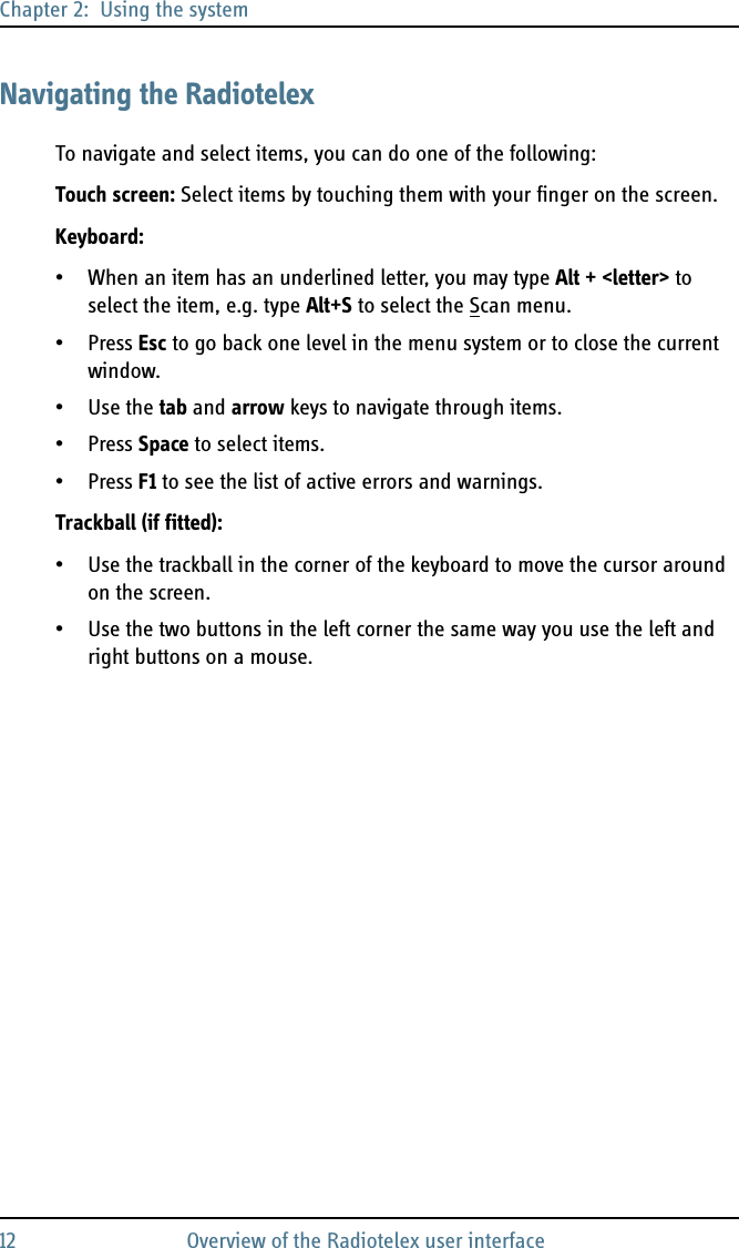 Chapter 2:  Using the system12 Overview of the Radiotelex user interfaceNavigating the RadiotelexTo navigate and select items, you can do one of the following:Touch screen: Select items by touching them with your finger on the screen.Keyboard: • When an item has an underlined letter, you may type Alt + &lt;letter&gt; to select the item, e.g. type Alt+S to select the Scan menu.•Press Esc to go back one level in the menu system or to close the current window.•Use the tab and arrow keys to navigate through items.•Press Space to select items. •Press F1 to see the list of active errors and warnings.Trackball (if fitted): • Use the trackball in the corner of the keyboard to move the cursor around on the screen.• Use the two buttons in the left corner the same way you use the left and right buttons on a mouse.