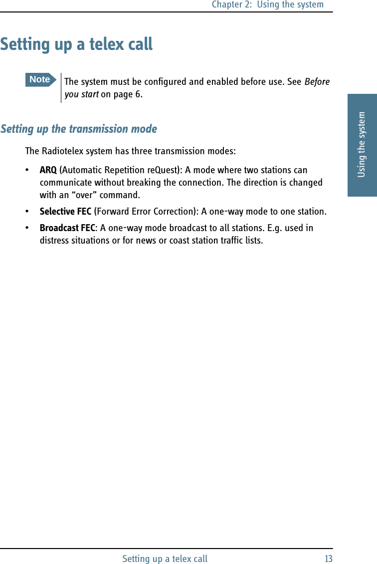 Chapter 2:  Using the systemSetting up a telex call 132222Using the systemSetting up a telex callSetting up the transmission modeThe Radiotelex system has three transmission modes:•ARQ (Automatic Repetition reQuest): A mode where two stations can communicate without breaking the connection. The direction is changed with an “over” command.•Selective FEC (Forward Error Correction): A one-way mode to one station.•Broadcast FEC: A one-way mode broadcast to all stations. E.g. used in distress situations or for news or coast station traffic lists.NoteThe system must be configured and enabled before use. See Before you start on page 6.
