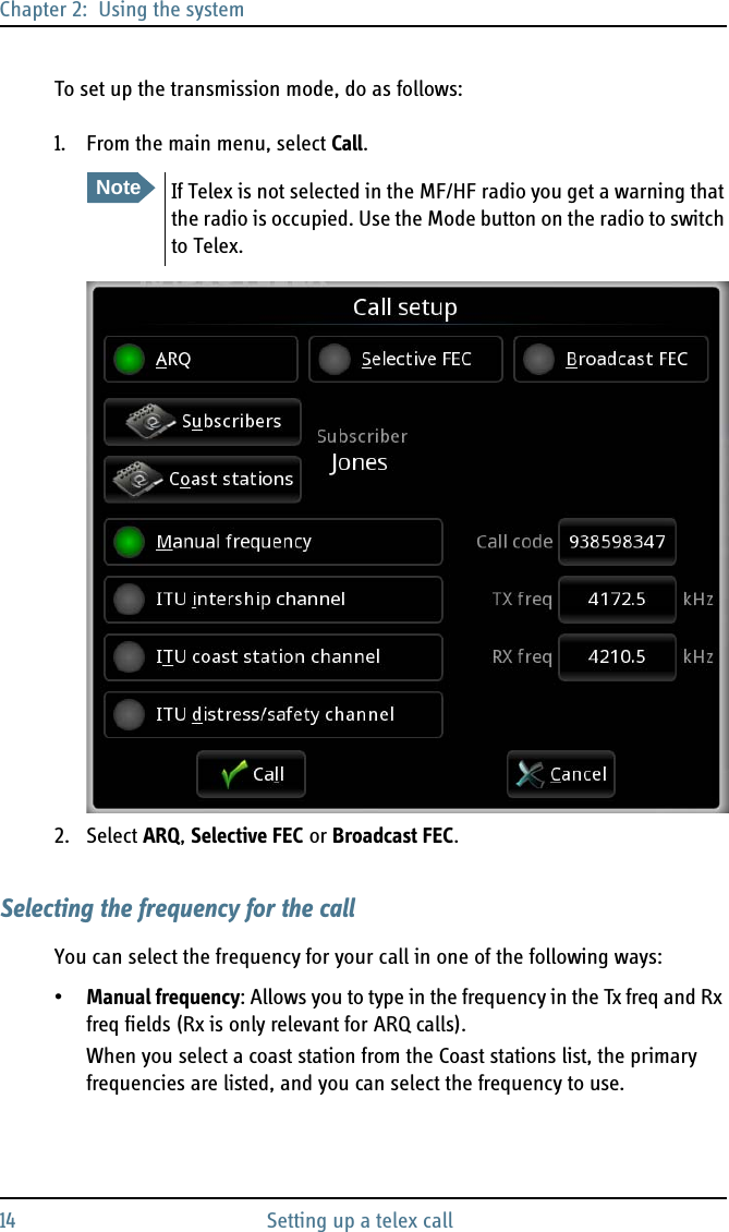 Chapter 2:  Using the system14 Setting up a telex callTo set up the transmission mode, do as follows:1. From the main menu, select Call.2. Select ARQ, Selective FEC or Broadcast FEC.Selecting the frequency for the callYou can select the frequency for your call in one of the following ways:•Manual frequency: Allows you to type in the frequency in the Tx freq and Rx freq fields (Rx is only relevant for ARQ calls).When you select a coast station from the Coast stations list, the primary frequencies are listed, and you can select the frequency to use.NoteIf Telex is not selected in the MF/HF radio you get a warning that the radio is occupied. Use the Mode button on the radio to switch to Telex.