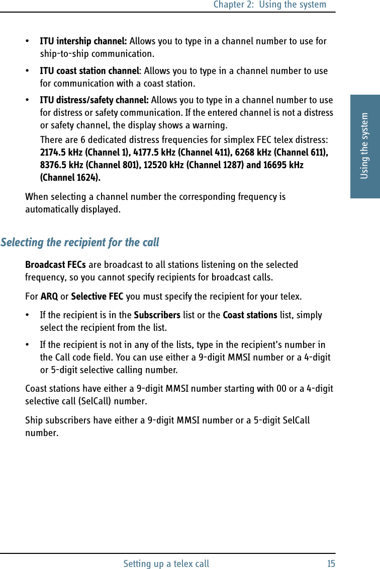 Chapter 2:  Using the systemSetting up a telex call 152222Using the system•ITU intership channel: Allows you to type in a channel number to use for ship-to-ship communication. •ITU coast station channel: Allows you to type in a channel number to use for communication with a coast station.•ITU distress/safety channel: Allows you to type in a channel number to use for distress or safety communication. If the entered channel is not a distress or safety channel, the display shows a warning.There are 6 dedicated distress frequencies for simplex FEC telex distress: 2174.5 kHz (Channel 1), 4177.5 kHz (Channel 411), 6268 kHz (Channel 611), 8376.5 kHz (Channel 801), 12520 kHz (Channel 1287) and 16695 kHz (Channel 1624).When selecting a channel number the corresponding frequency is automatically displayed.Selecting the recipient for the callBroadcast FECs are broadcast to all stations listening on the selected frequency, so you cannot specify recipients for broadcast calls. For ARQ or Selective FEC you must specify the recipient for your telex.• If the recipient is in the Subscribers list or the Coast stations list, simply select the recipient from the list.• If the recipient is not in any of the lists, type in the recipient’s number in the Call code field. You can use either a 9-digit MMSI number or a 4-digit or 5-digit selective calling number.Coast stations have either a 9-digit MMSI number starting with 00 or a 4-digit selective call (SelCall) number.Ship subscribers have either a 9-digit MMSI number or a 5-digit SelCall number.