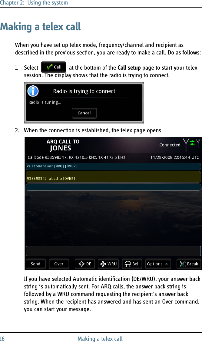 Chapter 2:  Using the system16 Making a telex callMaking a telex callWhen you have set up telex mode, frequency/channel and recipient as described in the previous section, you are ready to make a call. Do as follows:1. Select   at the bottom of the Call setup page to start your telex session. The display shows that the radio is trying to connect.2. When the connection is established, the telex page opens.If you have selected Automatic identification (DE/WRU), your answer back string is automatically sent. For ARQ calls, the answer back string is followed by a WRU command requesting the recipient’s answer back string. When the recipient has answered and has sent an Over command, you can start your message.