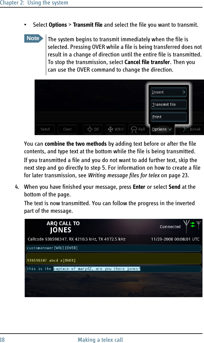 Chapter 2:  Using the system18 Making a telex call• Select Options &gt; Transmit file and select the file you want to transmit.You can combine the two methods by adding text before or after the file contents, and type text at the bottom while the file is being transmitted.If you transmitted a file and you do not want to add further text, skip the next step and go directly to step 5. For information on how to create a file for later transmission, see Writing message files for telex on page 23.4. When you have finished your message, press Enter or select Send at the bottom of the page.The text is now transmitted. You can follow the progress in the inverted part of the message.NoteThe system begins to transmit immediately when the file is selected. Pressing OVER while a file is being transferred does not result in a change of direction until the entire file is transmitted. To stop the transmission, select Cancel file transfer. Then you can use the OVER command to change the direction.