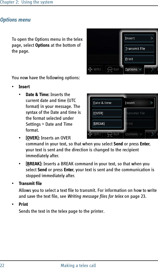 Chapter 2:  Using the system22 Making a telex callOptions menuTo open the Options menu in the telex page, select Options at the bottom of the page.You now have the following options:•Insert•Date &amp; Time: Inserts the current date and time (UTC format) in your message. The syntax of the Date and time is the format selected under Settings &gt; Date and Time format.•[OVER]: Inserts an OVER command in your text, so that when you select Send or press Enter, your text is sent and the direction is changed to the recipient immediately after.•[BREAK]: Inserts a BREAK command in your text, so that when you select Send or press Enter, your text is sent and the communication is stopped immediately after.•Transmit fileAllows you to select a text file to transmit. For information on how to write and save the text file, see Writing message files for telex on page 23.•PrintSends the text in the telex page to the printer.