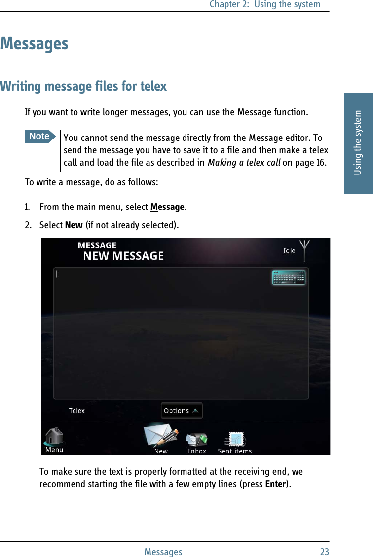 Chapter 2:  Using the systemMessages 232222Using the systemMessagesWriting message files for telexIf you want to write longer messages, you can use the Message function.To write a message, do as follows:1. From the main menu, select Message.2. Select New (if not already selected).To make sure the text is properly formatted at the receiving end, we recommend starting the file with a few empty lines (press Enter).NoteYou cannot send the message directly from the Message editor. To send the message you have to save it to a file and then make a telex call and load the file as described in Making a telex call on page 16.