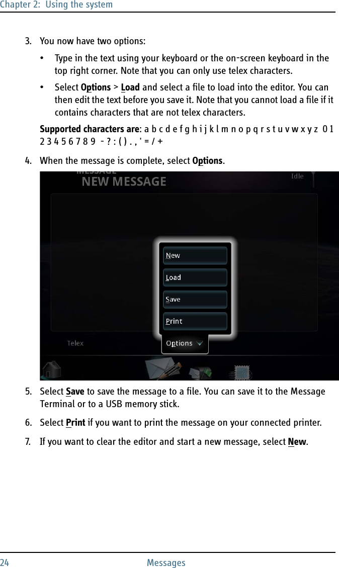 Chapter 2:  Using the system24 Messages3. You now have two options:• Type in the text using your keyboard or the on-screen keyboard in the top right corner. Note that you can only use telex characters. • Select Options &gt; Load and select a file to load into the editor. You can then edit the text before you save it. Note that you cannot load a file if it contains characters that are not telex characters.Supported characters are: a b c d e f g h i j k l m n o p q r s t u v w x y z  0 1 2 3 4 5 6 7 8 9  - ? : ( ) . , &apos; = / +4. When the message is complete, select Options.5. Select Save to save the message to a file. You can save it to the Message Terminal or to a USB memory stick.6. Select Print if you want to print the message on your connected printer.7. If you want to clear the editor and start a new message, select New.