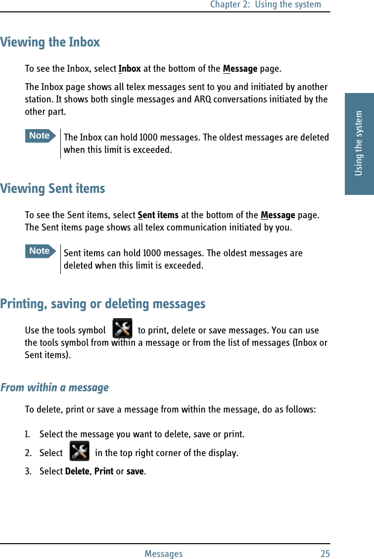 Chapter 2:  Using the systemMessages 252222Using the systemViewing the InboxTo see the Inbox, select Inbox at the bottom of the Message page.The Inbox page shows all telex messages sent to you and initiated by another station. It shows both single messages and ARQ conversations initiated by the other part.Viewing Sent itemsTo see the Sent items, select Sent items at the bottom of the Message page. The Sent items page shows all telex communication initiated by you.Printing, saving or deleting messagesUse the tools symbol   to print, delete or save messages. You can use the tools symbol from within a message or from the list of messages (Inbox or Sent items).From within a messageTo delete, print or save a message from within the message, do as follows:1. Select the message you want to delete, save or print.2. Select   in the top right corner of the display.3. Select Delete, Print or save.NoteThe Inbox can hold 1000 messages. The oldest messages are deleted when this limit is exceeded.NoteSent items can hold 1000 messages. The oldest messages are deleted when this limit is exceeded.