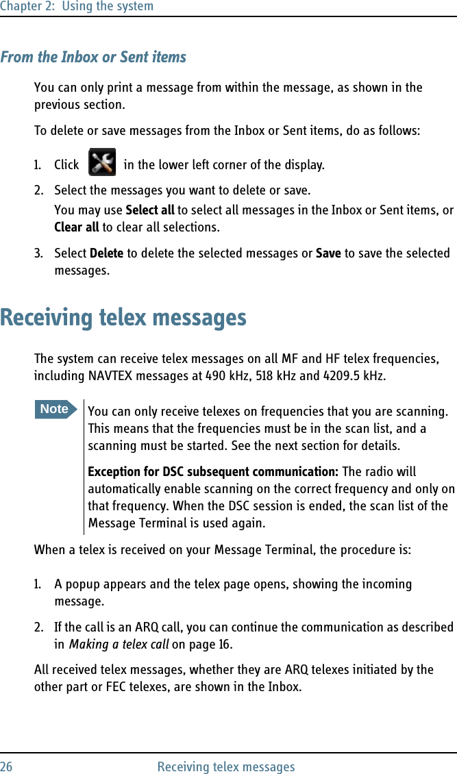 Chapter 2:  Using the system26 Receiving telex messagesFrom the Inbox or Sent itemsYou can only print a message from within the message, as shown in the previous section.To delete or save messages from the Inbox or Sent items, do as follows:1. Click   in the lower left corner of the display.2. Select the messages you want to delete or save.You may use Select all to select all messages in the Inbox or Sent items, or Clear all to clear all selections.3. Select Delete to delete the selected messages or Save to save the selected messages. Receiving telex messagesThe system can receive telex messages on all MF and HF telex frequencies, including NAVTEX messages at 490 kHz, 518 kHz and 4209.5 kHz. When a telex is received on your Message Terminal, the procedure is:1. A popup appears and the telex page opens, showing the incoming message. 2. If the call is an ARQ call, you can continue the communication as described in Making a telex call on page 16.All received telex messages, whether they are ARQ telexes initiated by the other part or FEC telexes, are shown in the Inbox.NoteYou can only receive telexes on frequencies that you are scanning. This means that the frequencies must be in the scan list, and a scanning must be started. See the next section for details.Exception for DSC subsequent communication: The radio will automatically enable scanning on the correct frequency and only on that frequency. When the DSC session is ended, the scan list of the Message Terminal is used again.