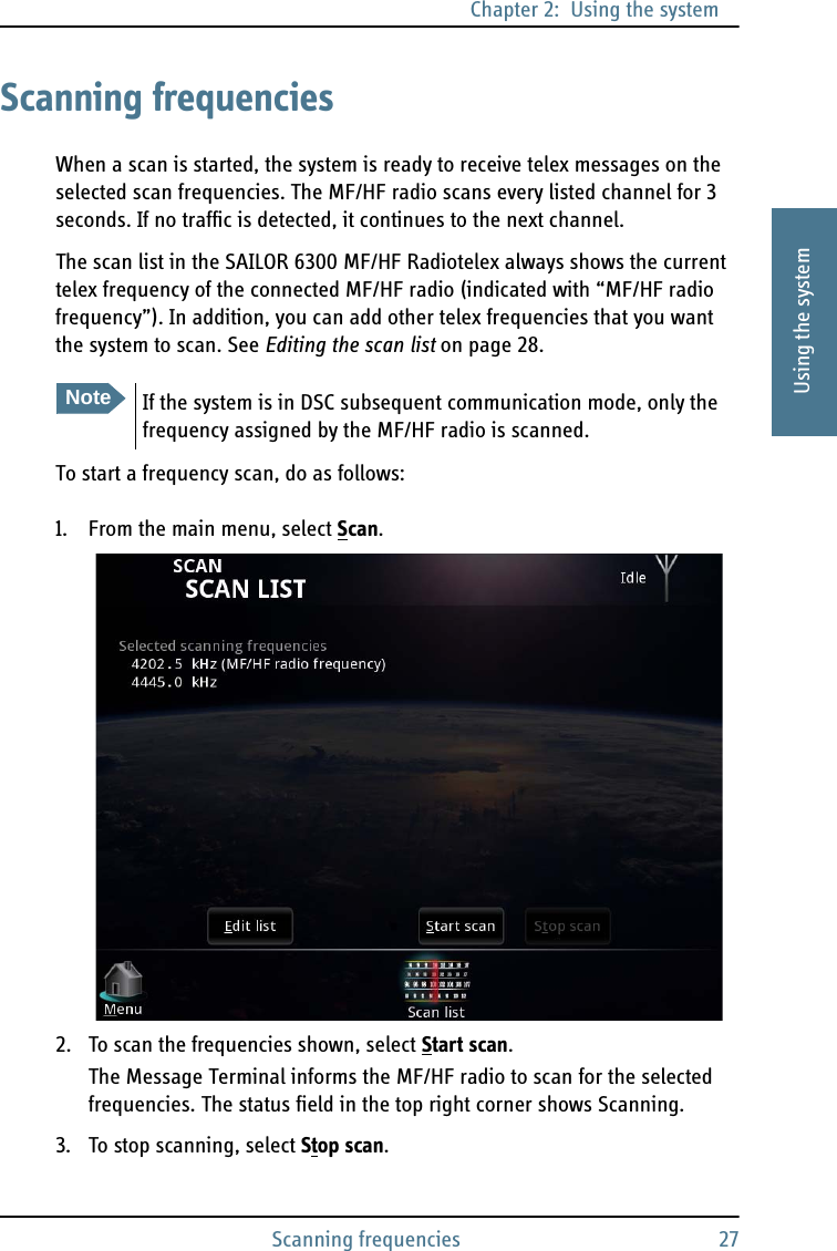 Chapter 2:  Using the systemScanning frequencies 272222Using the systemScanning frequenciesWhen a scan is started, the system is ready to receive telex messages on the selected scan frequencies. The MF/HF radio scans every listed channel for 3 seconds. If no traffic is detected, it continues to the next channel.The scan list in the SAILOR 6300 MF/HF Radiotelex always shows the current telex frequency of the connected MF/HF radio (indicated with “MF/HF radio frequency”). In addition, you can add other telex frequencies that you want the system to scan. See Editing the scan list on page 28.To start a frequency scan, do as follows:1. From the main menu, select Scan.2. To scan the frequencies shown, select Start scan.The Message Terminal informs the MF/HF radio to scan for the selected frequencies. The status field in the top right corner shows Scanning. 3. To stop scanning, select Stop scan.NoteIf the system is in DSC subsequent communication mode, only the frequency assigned by the MF/HF radio is scanned.