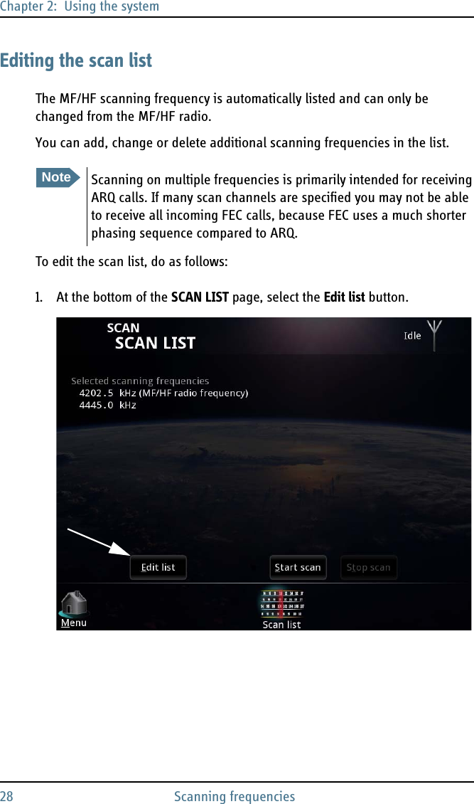Chapter 2:  Using the system28 Scanning frequenciesEditing the scan listThe MF/HF scanning frequency is automatically listed and can only be changed from the MF/HF radio. You can add, change or delete additional scanning frequencies in the list.To edit the scan list, do as follows:1. At the bottom of the SCAN LIST page, select the Edit list button.NoteScanning on multiple frequencies is primarily intended for receiving ARQ calls. If many scan channels are specified you may not be able to receive all incoming FEC calls, because FEC uses a much shorter phasing sequence compared to ARQ.